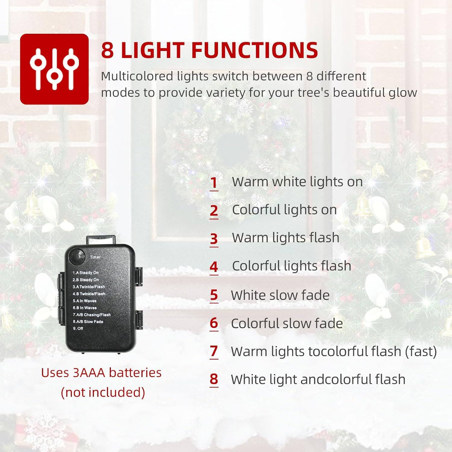 8 LIGHT FUNCTIONS  
Multicolored lights switch between 8 different modes to provide variety for your tree's beautiful glow

1. Warm white lights on  
2. Colorful lights on  
3. Warm lights flash  
4. Colorful lights flash  
5. White slow fade  
6. Colorful slow fade  
7. Warm lights to colorful flash (fast)  
8. White light and colorful flash  

Uses 3AAA batteries (not included)