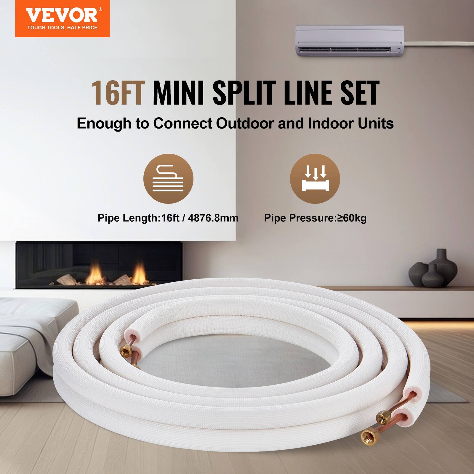 VEVOR TOUGH TOOLS, HALF PRICE

16FT MINI SPLIT LINE SET

Enough to Connect Outdoor and Indoor Units

Pipe Length: 16ft / 4876.8mm

Pipe Pressure: 260kg
