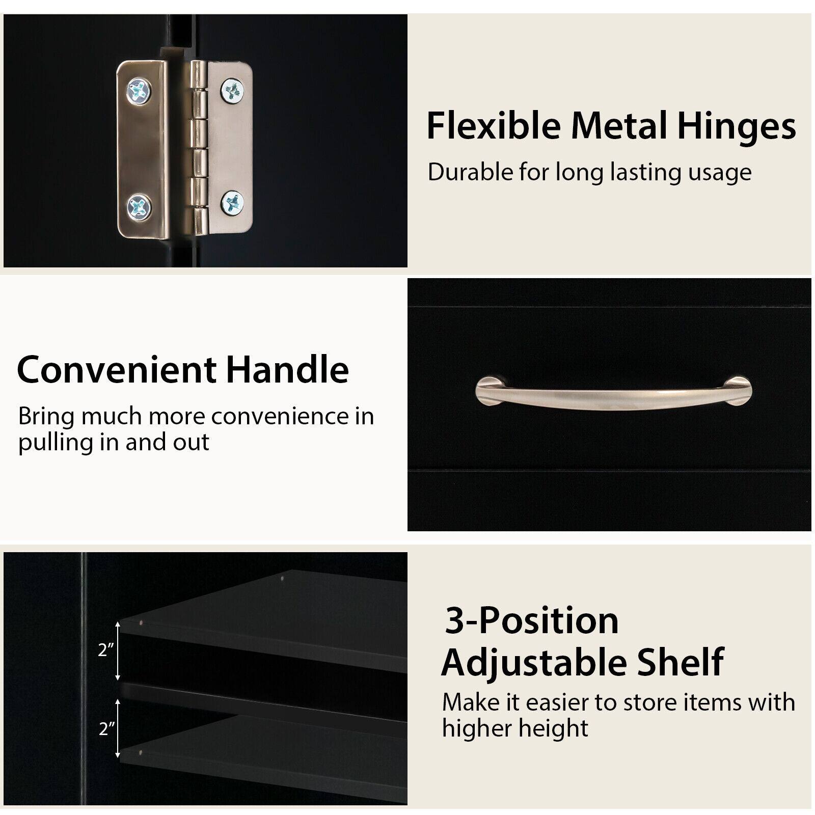 Flexible Metal Hinges  
Durable for long lasting usage  

Convenient Handle  
Bring much more convenience in pulling in and out  

3-Position Adjustable Shelf  
Make it easier to store items with higher height