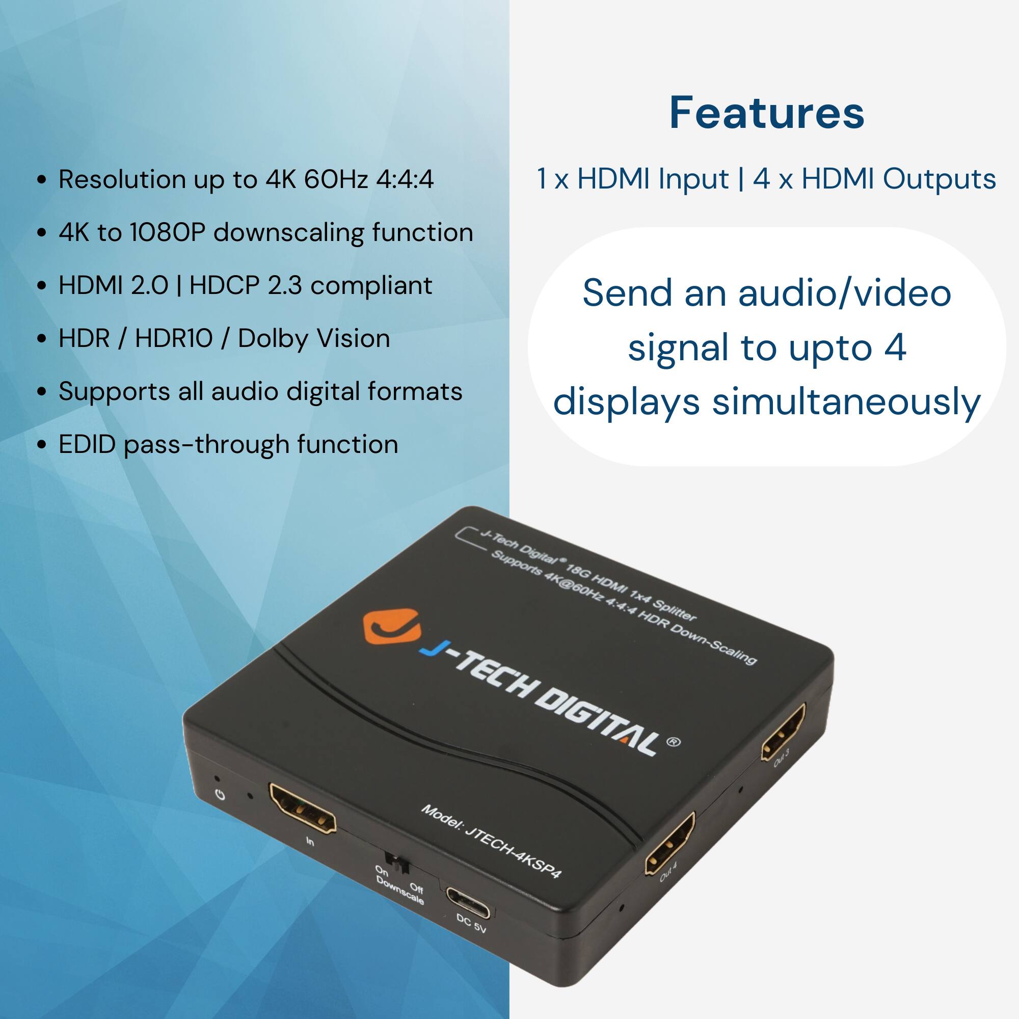 Features

- Resolution up to 4K 60Hz 4:4:4
- 4K to 1080P downscaling function
- HDMI 2.0 | HDCP 2.3 compliant
- HDR / HDR10 / Dolby Vision
- Supports all audio digital formats
- EDID pass-through function

1 x HDMI Input | 4 x HDMI Outputs

Send an audio/video signal to up to 4 displays simultaneously

J-TECH DIGITAL

Model: JTECH-4KSP4

Supports Digitar* 18G 4K@60Hz HOMI 1x4 444 Splitter HDR Down-Scaling

*Note: The text "Digitar" might be a typo or specific branding.