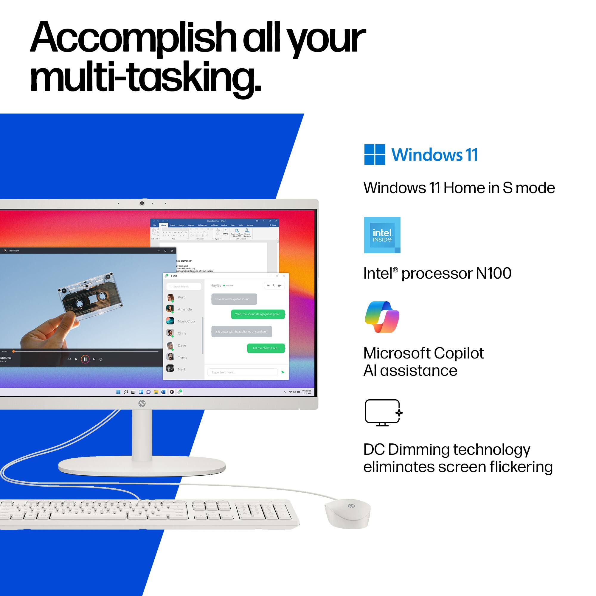 Accomplish all your multi-tasking.

Windows 11  
Windows 11 Home in S mode

Intel® processor N100

Microsoft Copilot AI assistance

DC Dimming technology eliminates screen flickering