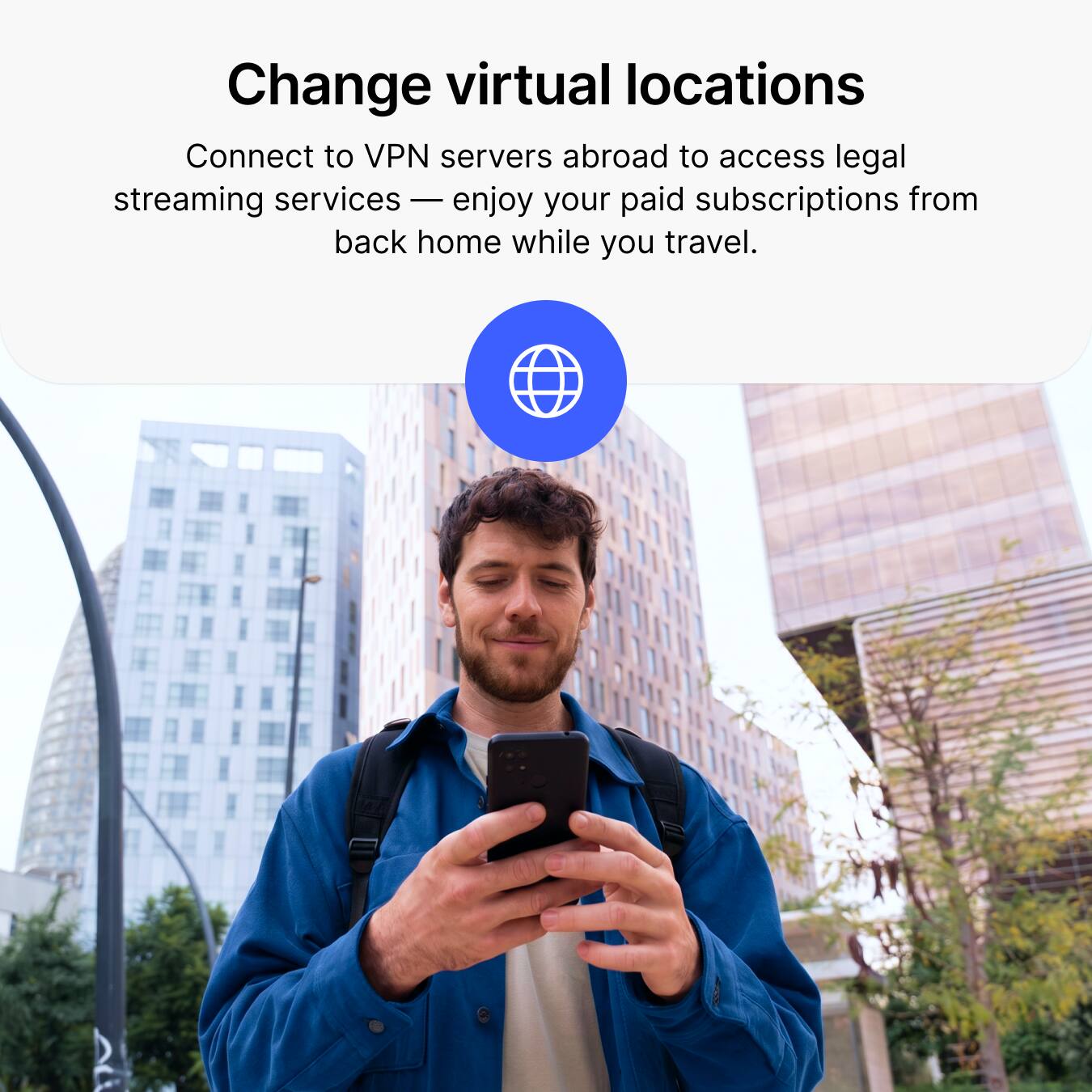 Change virtual locations

Connect to VPN servers abroad to access legal streaming services — enjoy your paid subscriptions from back home while you travel.