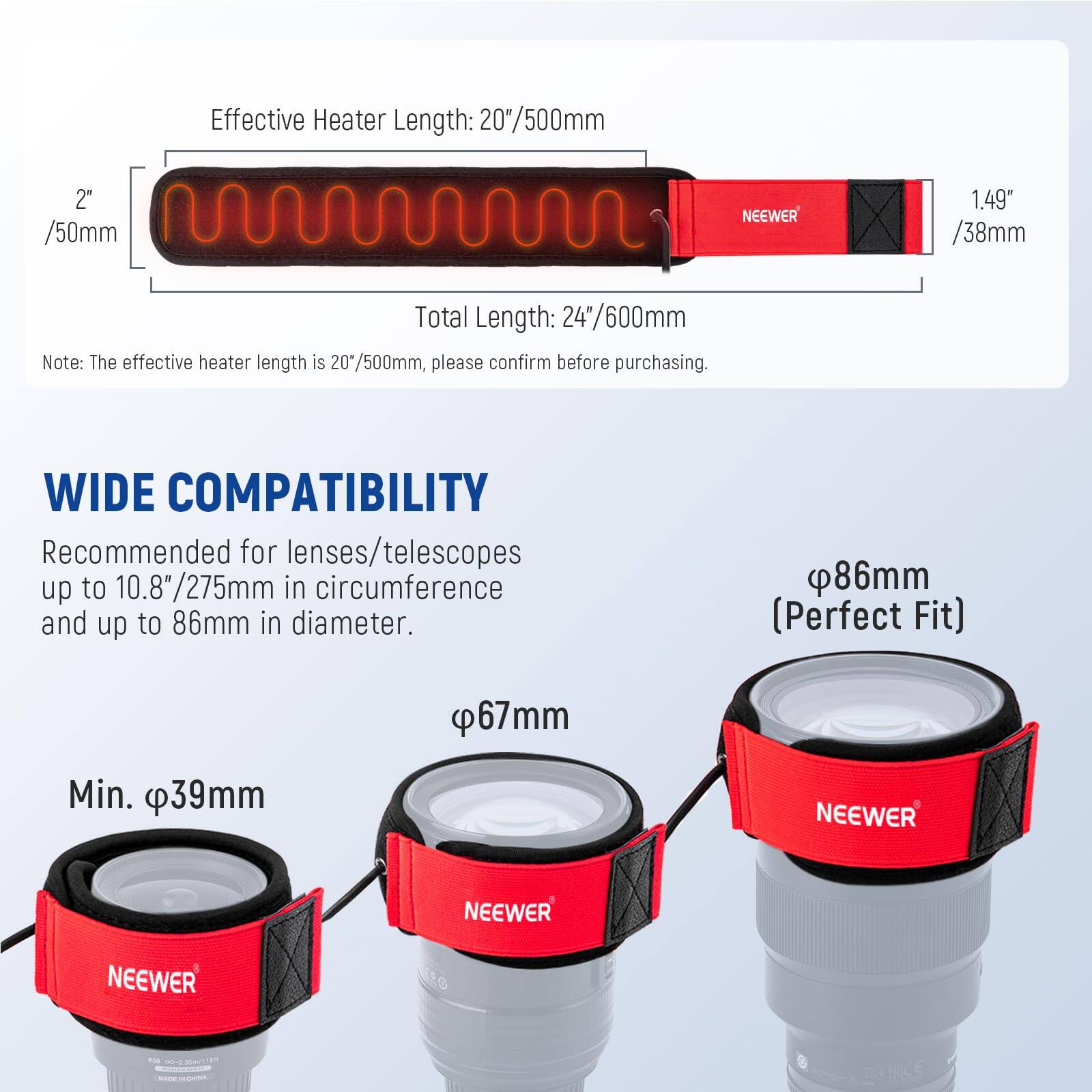 Effective Heater Length: 20"/500mm  
Total Length: 24"/600mm  

Note: The effective heater length is 20"/500mm, please confirm before purchasing.  

WIDE COMPATIBILITY  
Recommended for lenses/telescopes up to 10.8"/275mm in circumference and up to 86mm in diameter.  

- Min. Ø39mm  
- Ø67mm  
- Ø86mm (Perfect Fit)
