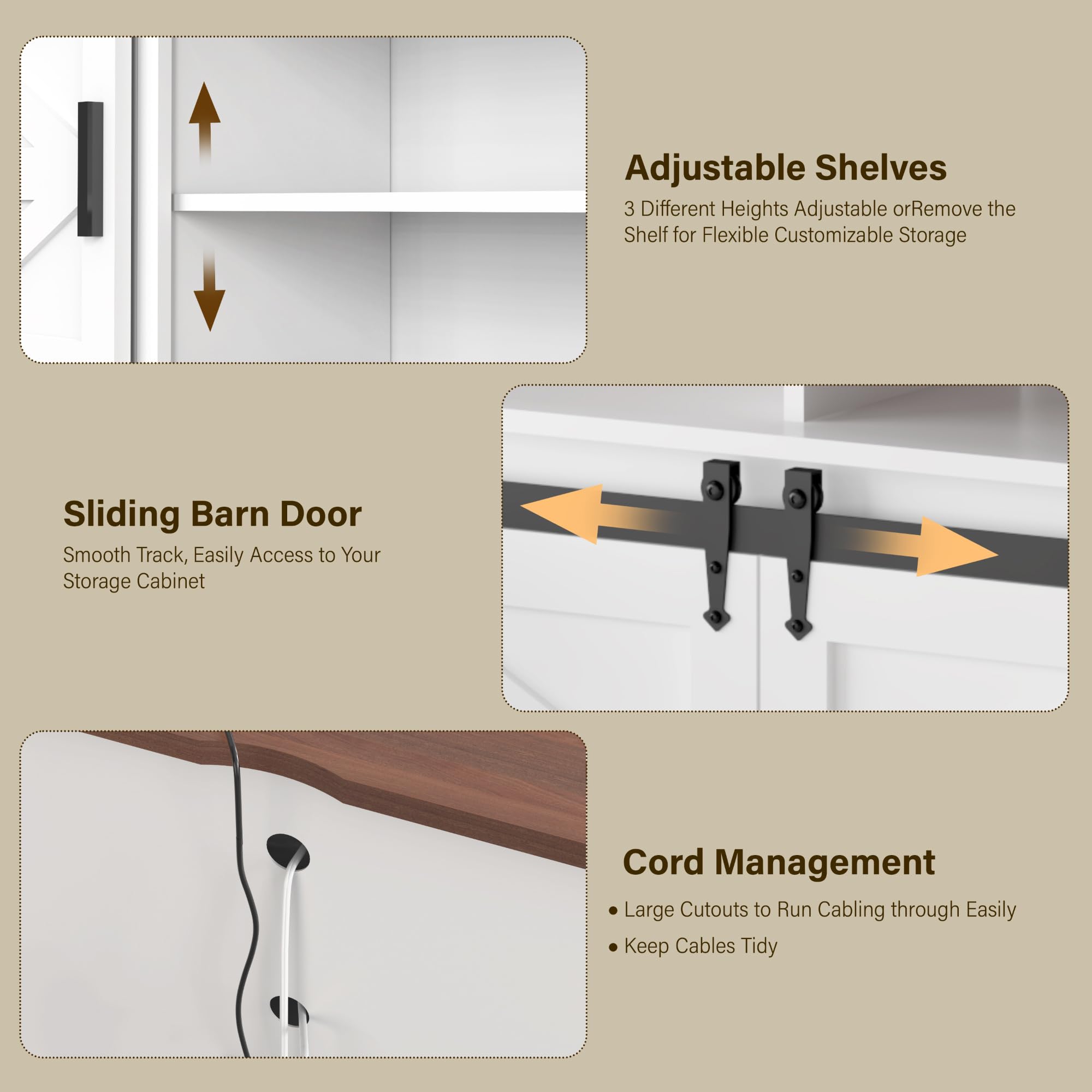 Adjustable Shelves  
3 Different Heights Adjustable or Remove the Shelf for Flexible Customizable Storage  

Sliding Barn Door  
Smooth Track, Easily Access to Your Storage Cabinet  

Cord Management  
- Large Cutouts to Run Cabling through Easily  
- Keep Cables Tidy