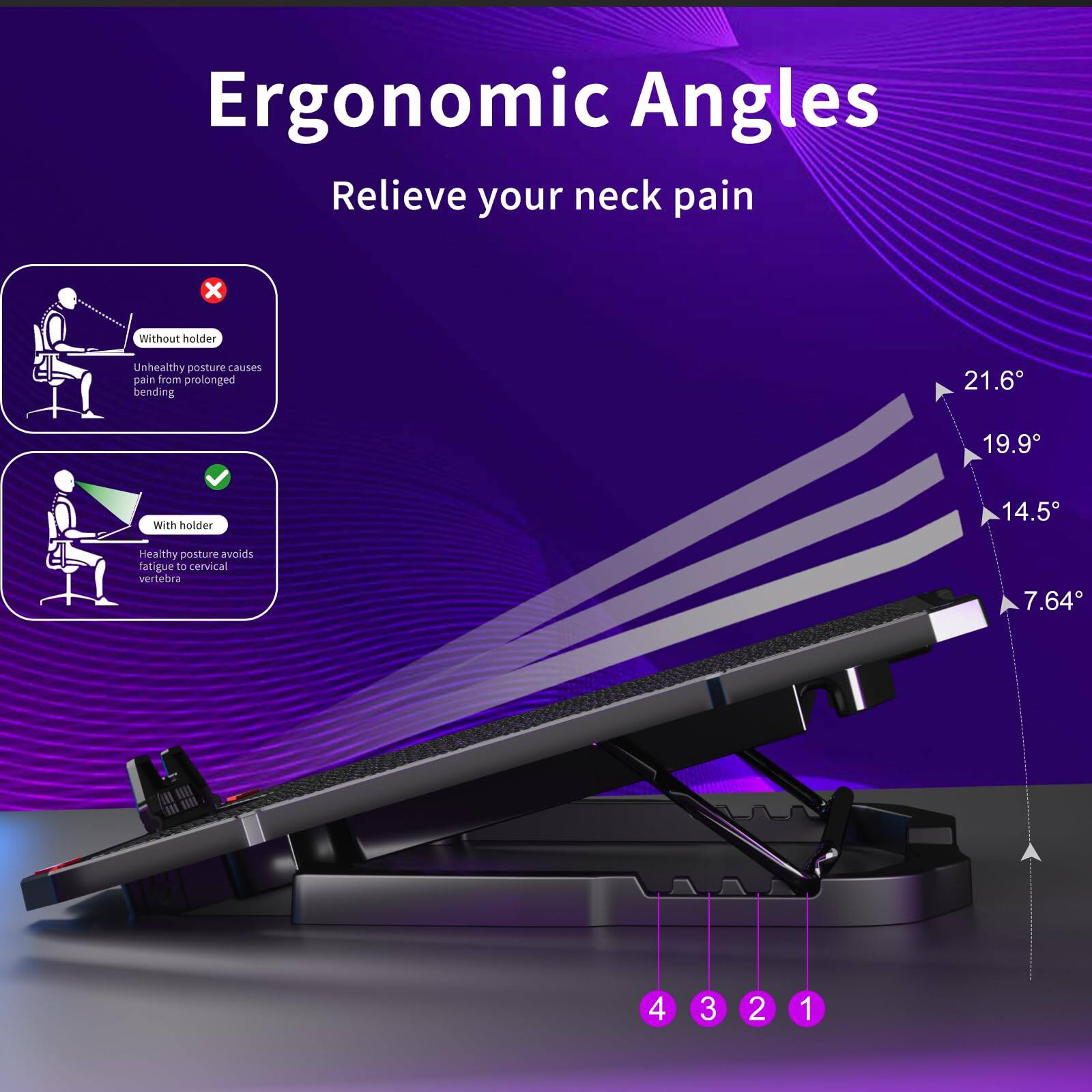 Ergonomic Angles  
Relieve your neck pain  

Without holder  
Unhealthy posture causes pain from prolonged bending  

With holder  
Healthy posture avoids fatigue to cervical vertebra  

21.6°  
19.9°  
14.5°  
7.64°  

4 3 2 1