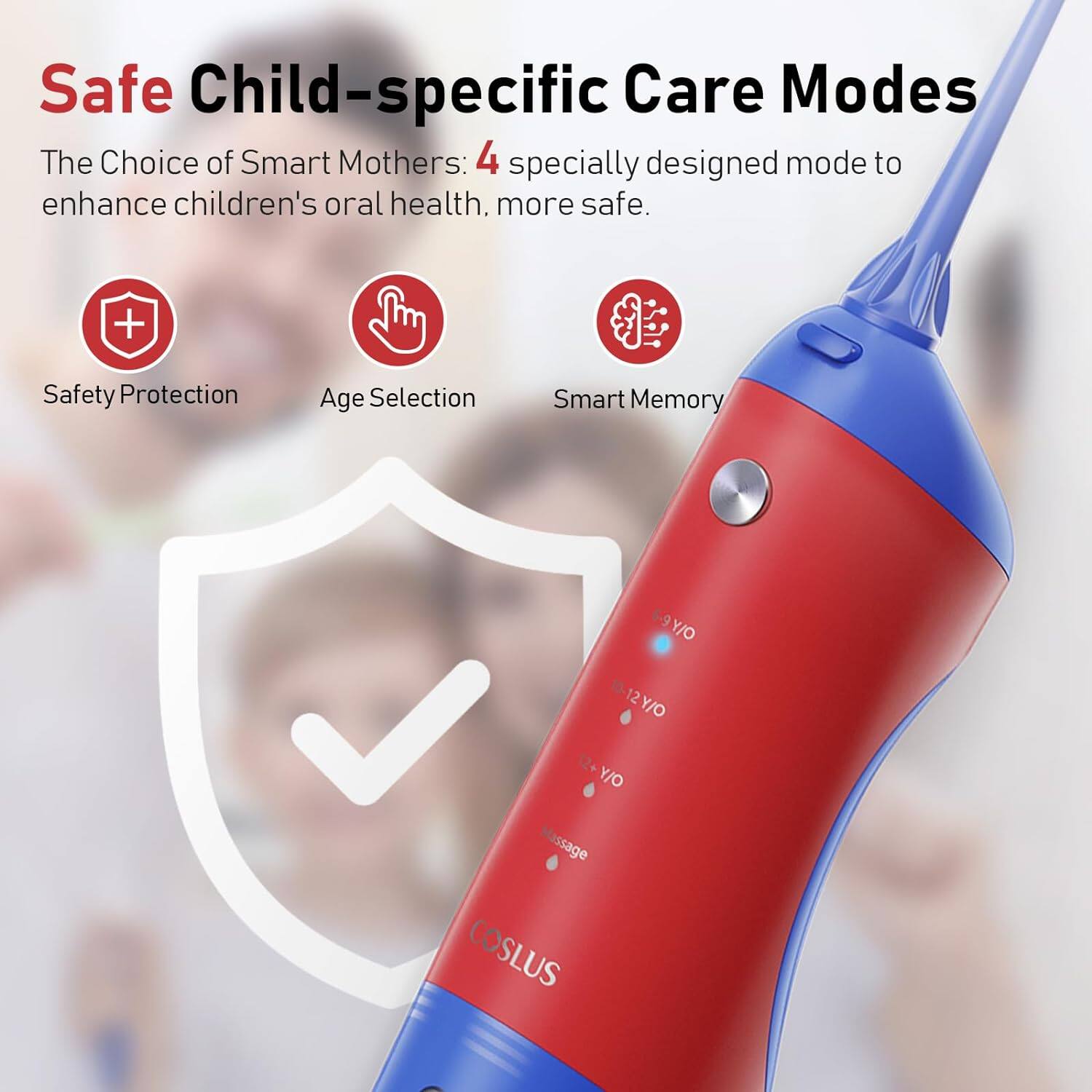Safe Child-specific Care Modes  
The Choice of Smart Mothers: 4 specially designed modes to enhance children's oral health, more safe.  

- Safety Protection  
- Age Selection  
- Smart Memory  

Age Selection:  
- 2+ Y/O  
- 6-9 Y/O  
- 10-12 Y/O  
- 12+ Y/O