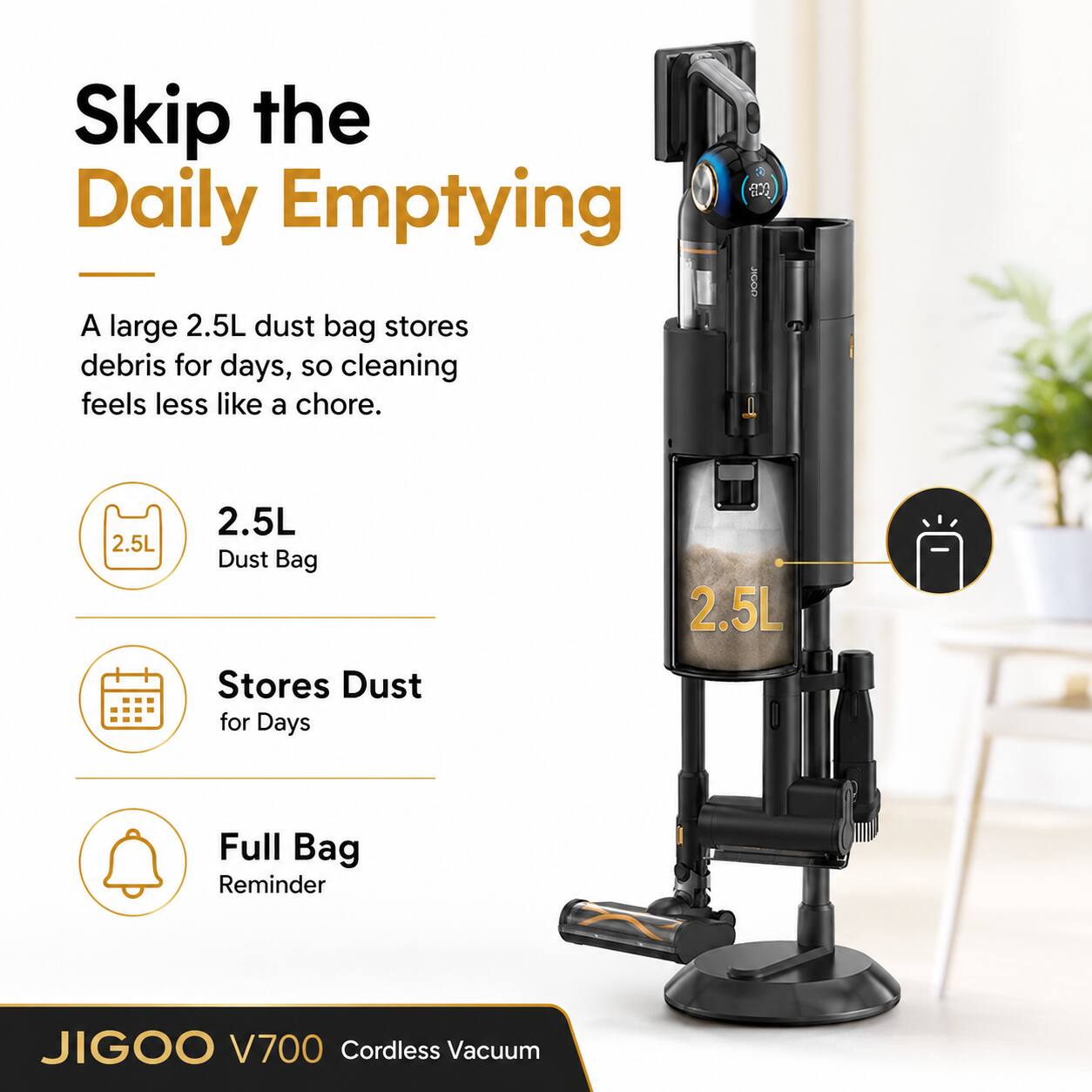 Skip the Daily Emptying

A large 2.5L dust bag stores debris for days, so cleaning feels less like a chore.

2.5L Dust Bag
Stores Dust for Days
Full Bag Reminder

JIGOO V700 Cordless Vacuum