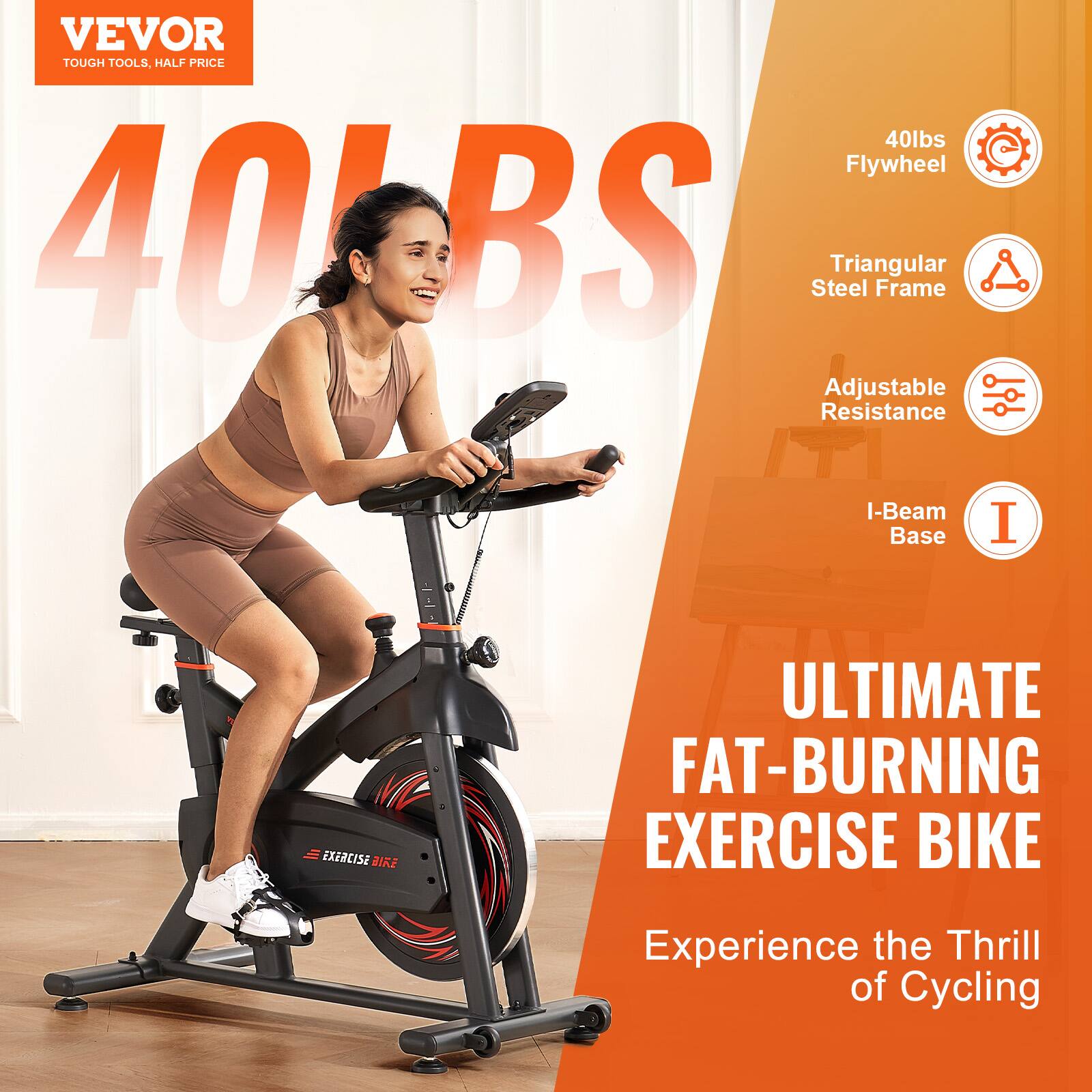 VEVOR  
TOUGH TOOLS, HALF PRICE  

40lbs Flywheel  
Triangular Steel Frame  
Adjustable Resistance  
I-Beam Base  

ULTIMATE FAT-BURNING EXERCISE BIKE  
Experience the Thrill of Cycling