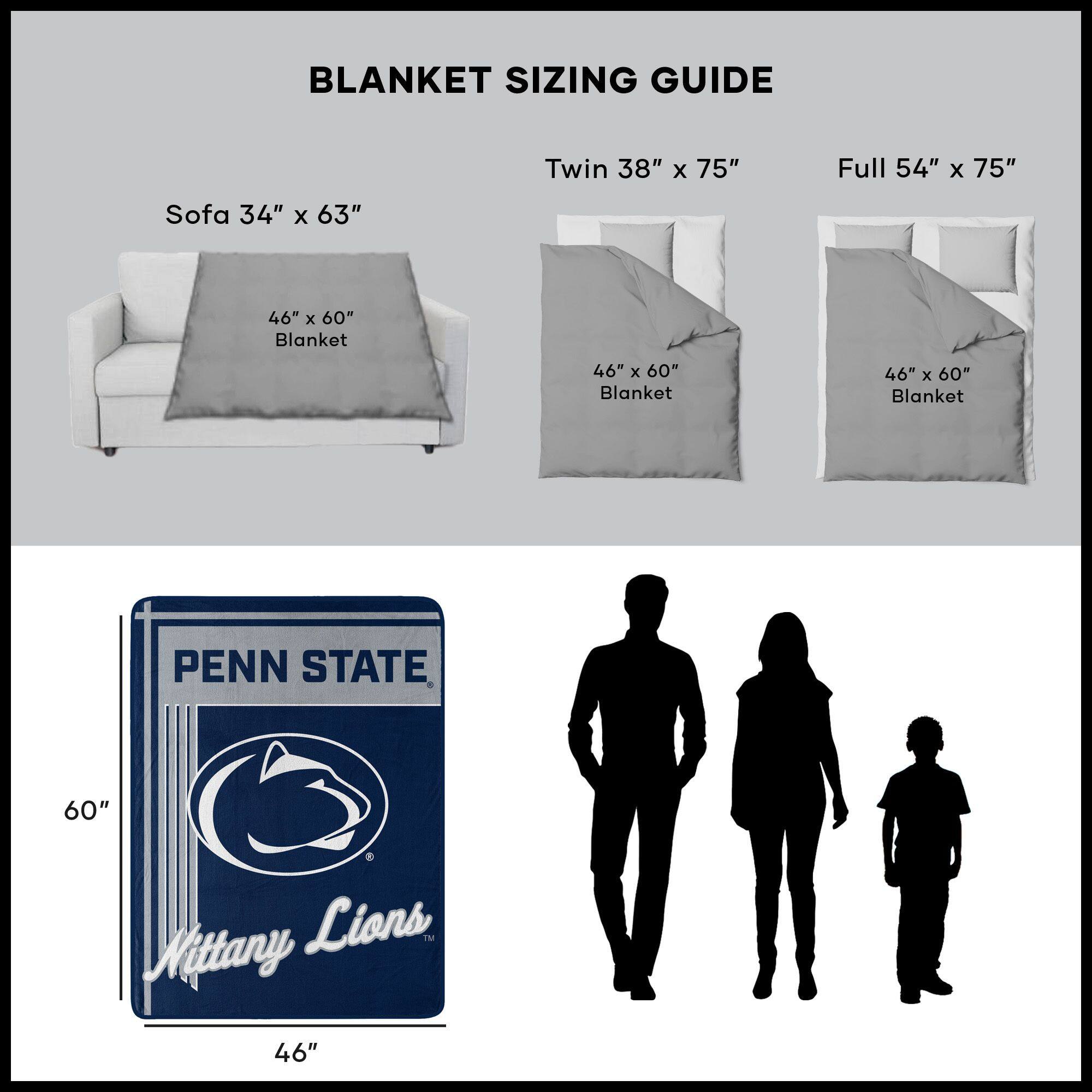 BLANKET SIZING GUIDE

Sofa 34" x 63"  
46" x 60" Blanket

Twin 38" x 75"  
46" x 60" Blanket

Full 54" x 75"  
46" x 60" Blanket

PENN STATE  
Nittany Lions  
46" x 60"