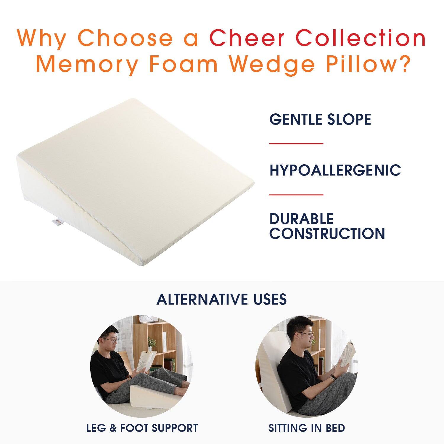 Why Choose a Cheer Collection Memory Foam Wedge Pillow?

- GENTLE SLOPE
- HYPOALLERGENIC
- DURABLE CONSTRUCTION

ALTERNATIVE USES

- LEG & FOOT SUPPORT
- SITTING IN BED