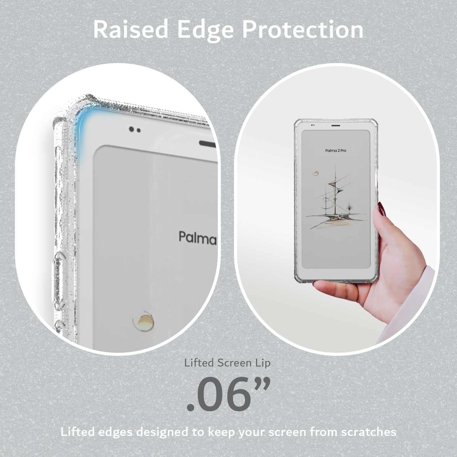 Raised Edge Protection  
Palma 1 P  
Lifted Screen Lip .06"  
Lifted edges designed to keep your screen from scratches