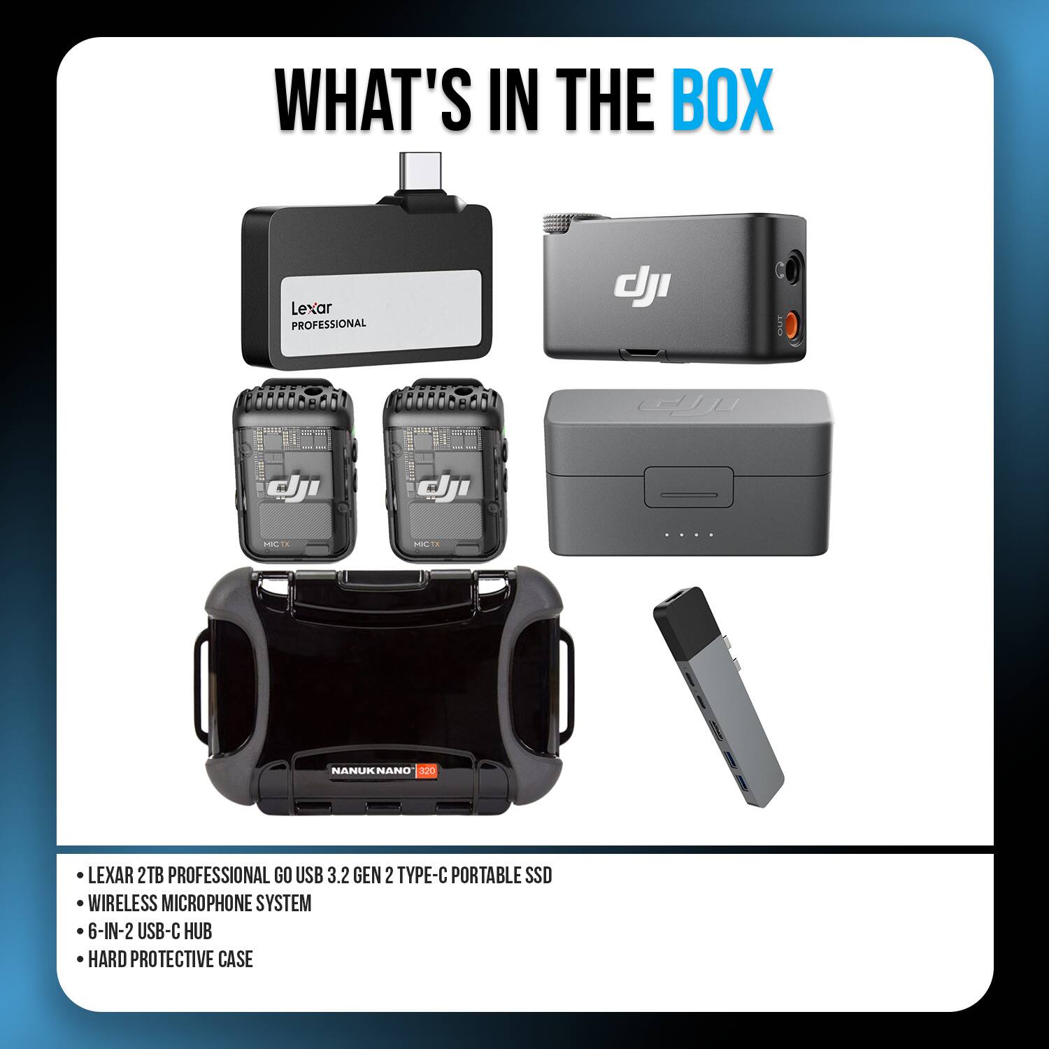 WHAT'S IN THE BOX

Lexar PROFESSIONAL

dji

MCTX
MICTX
....
NANUK NANO 320

LEXAR 2TB PROFESSIONAL GO USB 3.2 GEN 2 TYPE-C PORTABLE SSD
WIRELESS MICROPHONE SYSTEM
6-IN-2 USB-C HUB
HARD PROTECTIVE CASE