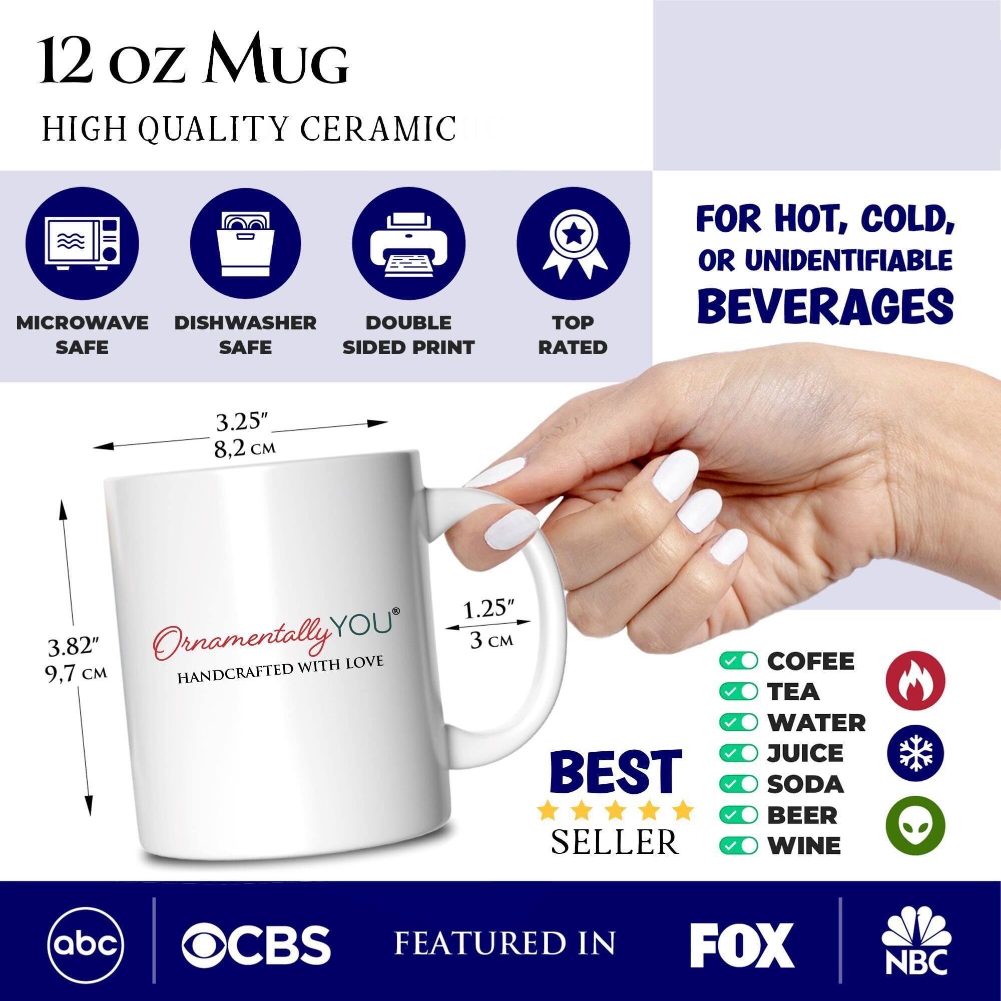 12 oz Mug  
High Quality Ceramic  

Microwave Safe  
Dishwasher Safe  
Double Sided Print  
Top Rated  

For Hot, Cold, or Unidentifiable Beverages  

3.25" 8.2 cm  
3.82" 9.7 cm  
1.25" 3 cm  

Ornamentally YOU  
Handcrafted with Love  

Best Seller  

Coffee  
Tea  
Water  
Juice  
Soda  
Beer  
Wine  

Featured in  
ABC  
OCBS  
FOX  
NBC