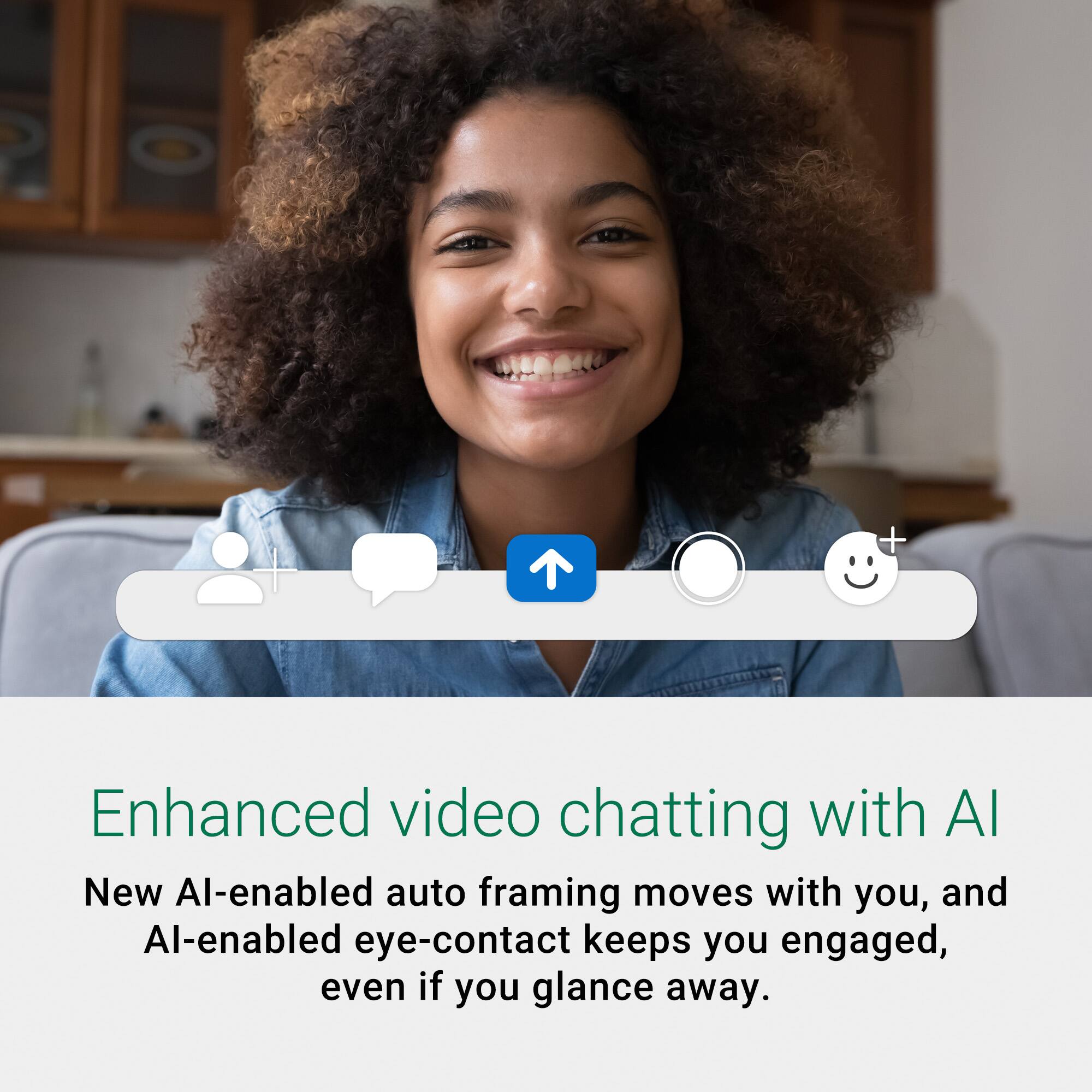 Enhanced video chatting with AI: New AI-enabled auto framing moves with you, and AI-enabled eye-contact keeps you engaged, even if you glance away.