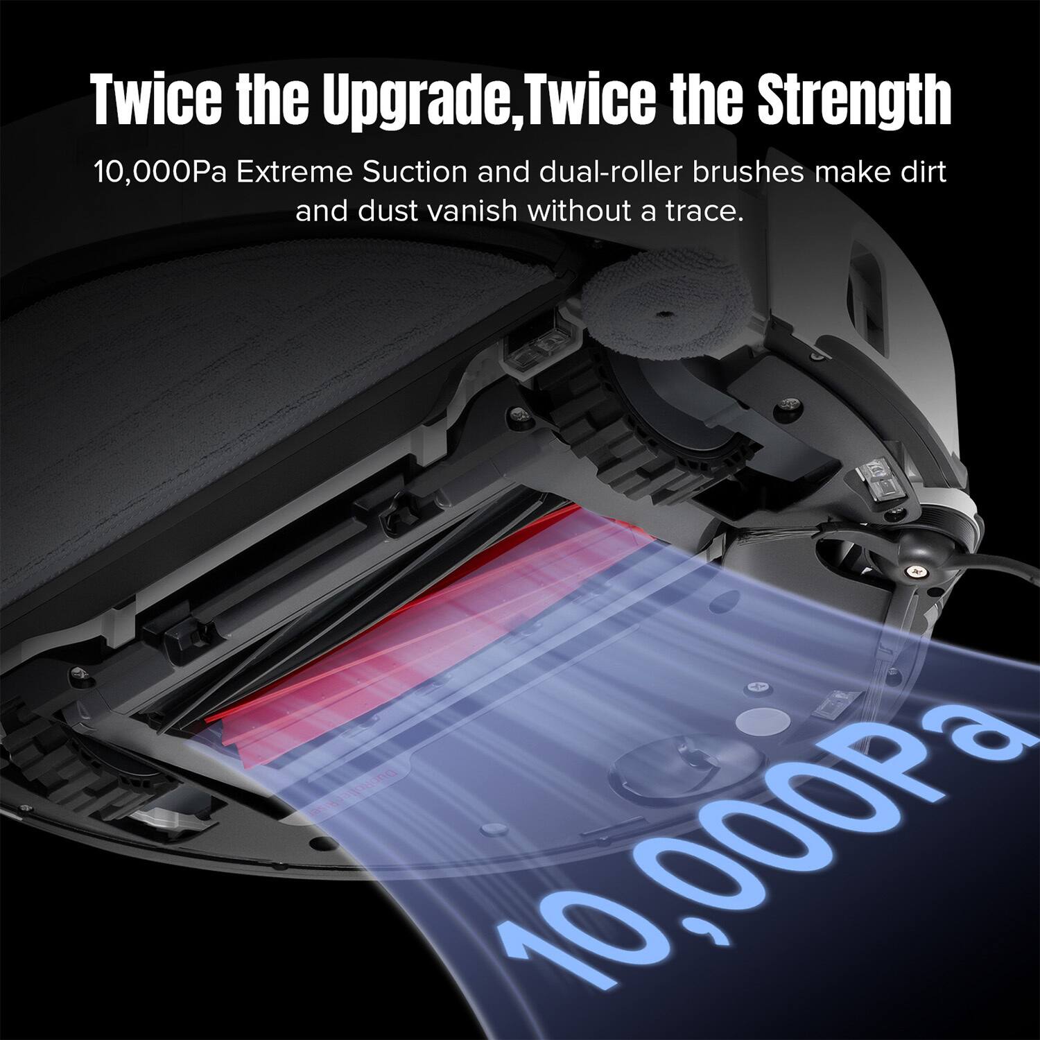 Twice the Upgrade, Twice the Strength

10,000Pa Extreme Suction and dual-roller brushes make dirt and dust vanish without a trace.