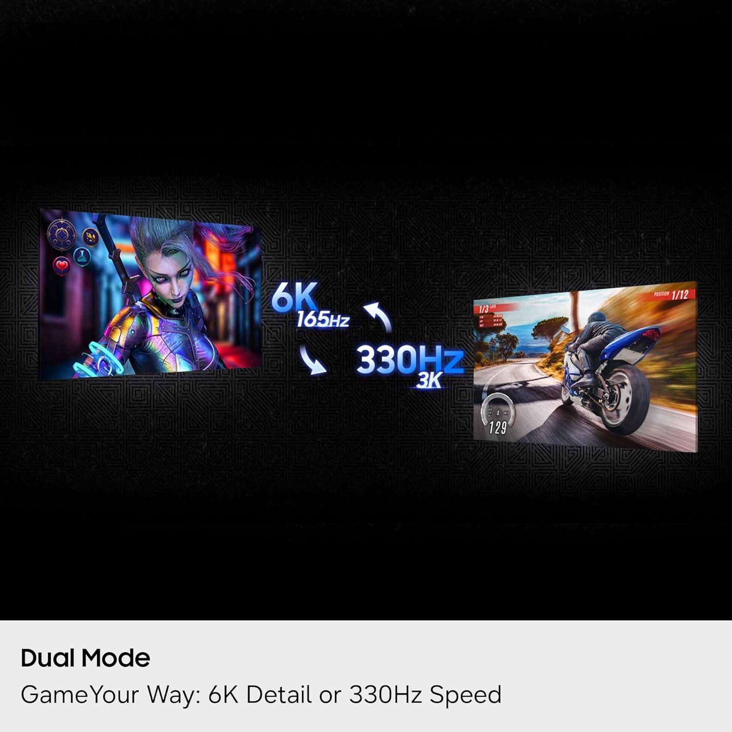 6K 165Hz 330Hz 3K  
1/12 129  
Dual Mode  
Game Your Way: 6K Detail or 330Hz Speed
