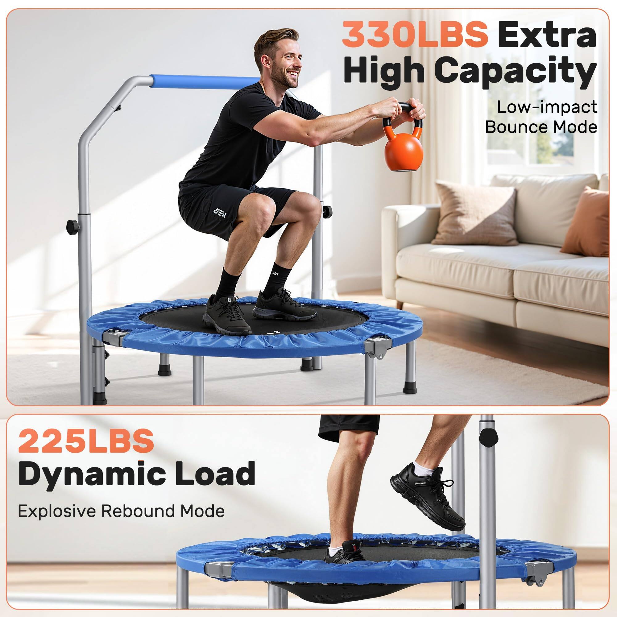 330LBS Extra High Capacity  
Low-impact Bounce Mode  

225LBS Dynamic Load  
Explosive Rebound Mode