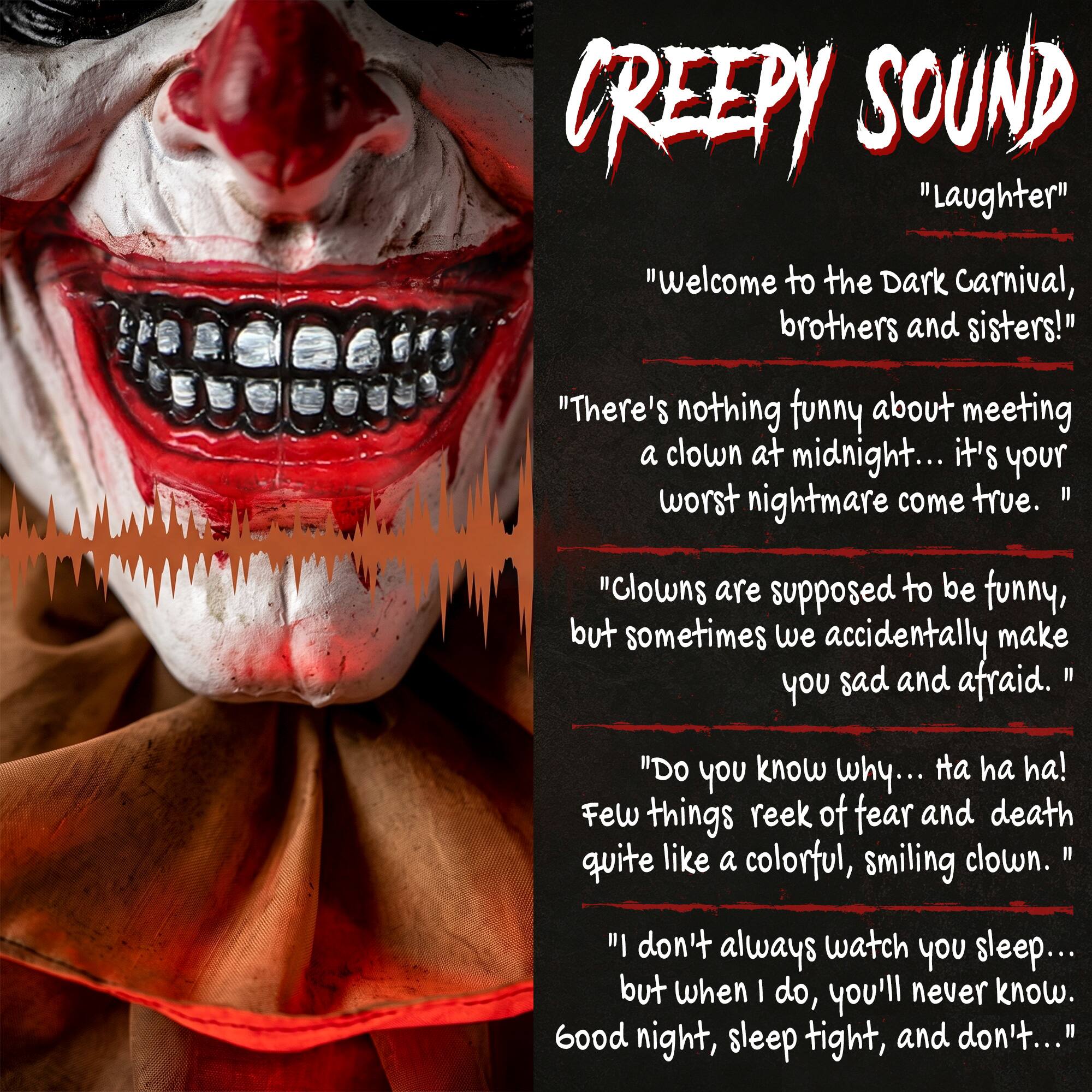 CREEPY SOUND "Laughter" "Welcome to the Dark Carnival, brothers and sisters!" "There's nothing funny about meeting a clown at midnight... it's your worst nightmare come true. "Clowns are supposed to be funny, but sometimes we accidentally make you sad and afraid. "Do you know why... ha ha ha! Few things reek of fear and death quite like a colorful, smiling clown. "I don't always watch you sleep... but when I do, you'll never know. Good night, sleep tight, and don't..."