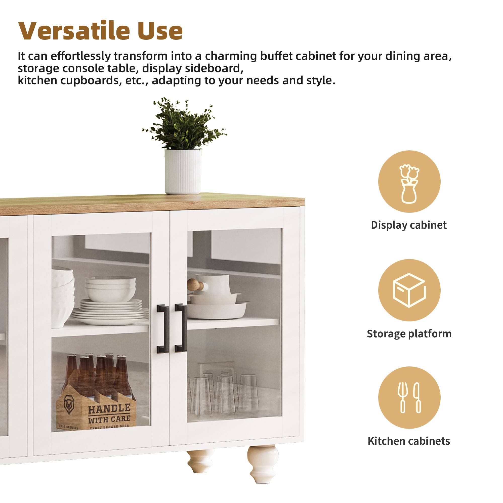 Versatile Use

It can effortlessly transform into a charming buffet cabinet for your dining area, storage console table, display sideboard, kitchen cupboards, etc., adapting to your needs and style.

- Display cabinet
- Storage platform
- Kitchen cabinets

HANDLE WITH CARE