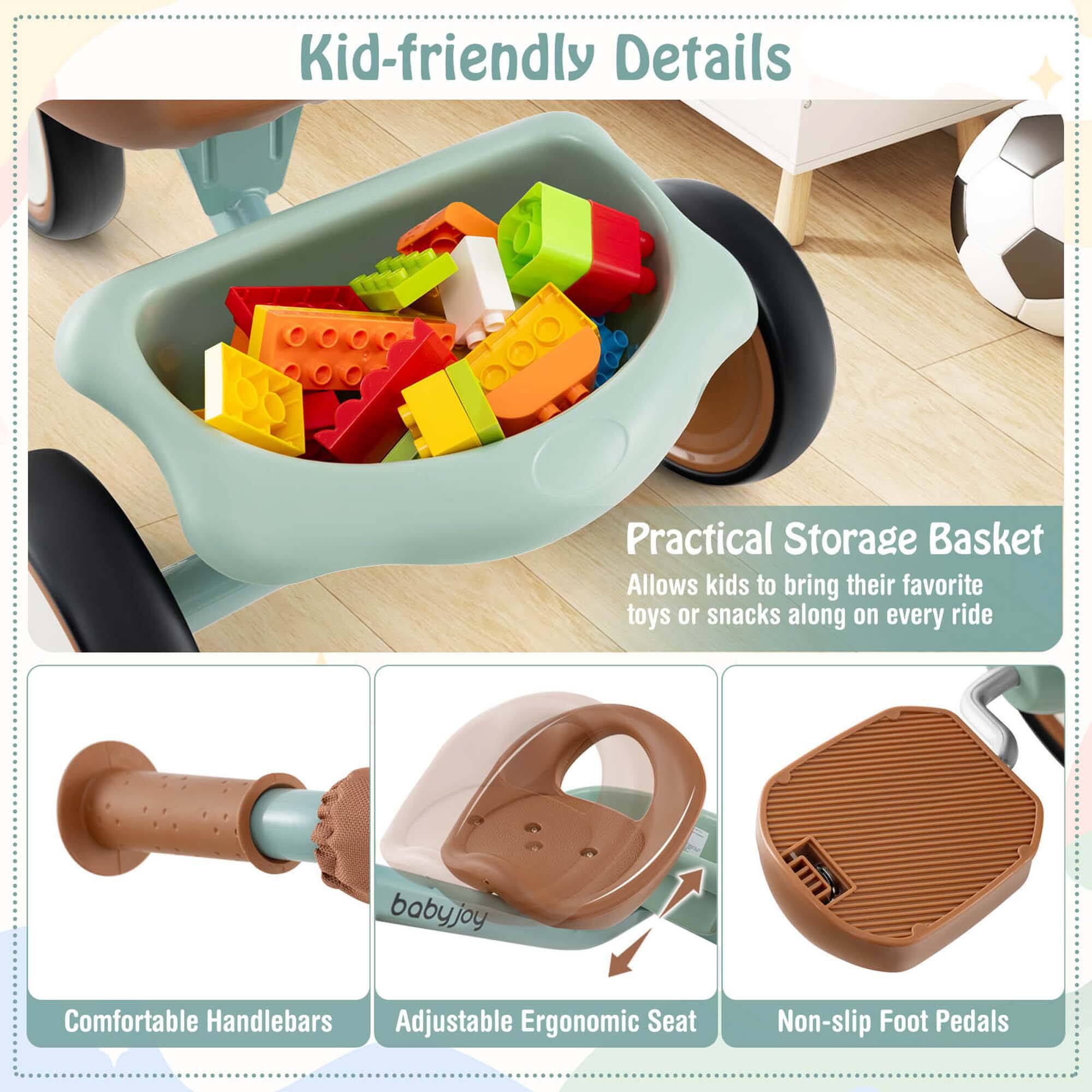 Kid-friendly Details

Practical Storage Basket
Allows kids to bring their favorite toys or snacks along on every ride

Comfortable Handlebars

Adjustable Ergonomic Seat

Non-slip Foot Pedals