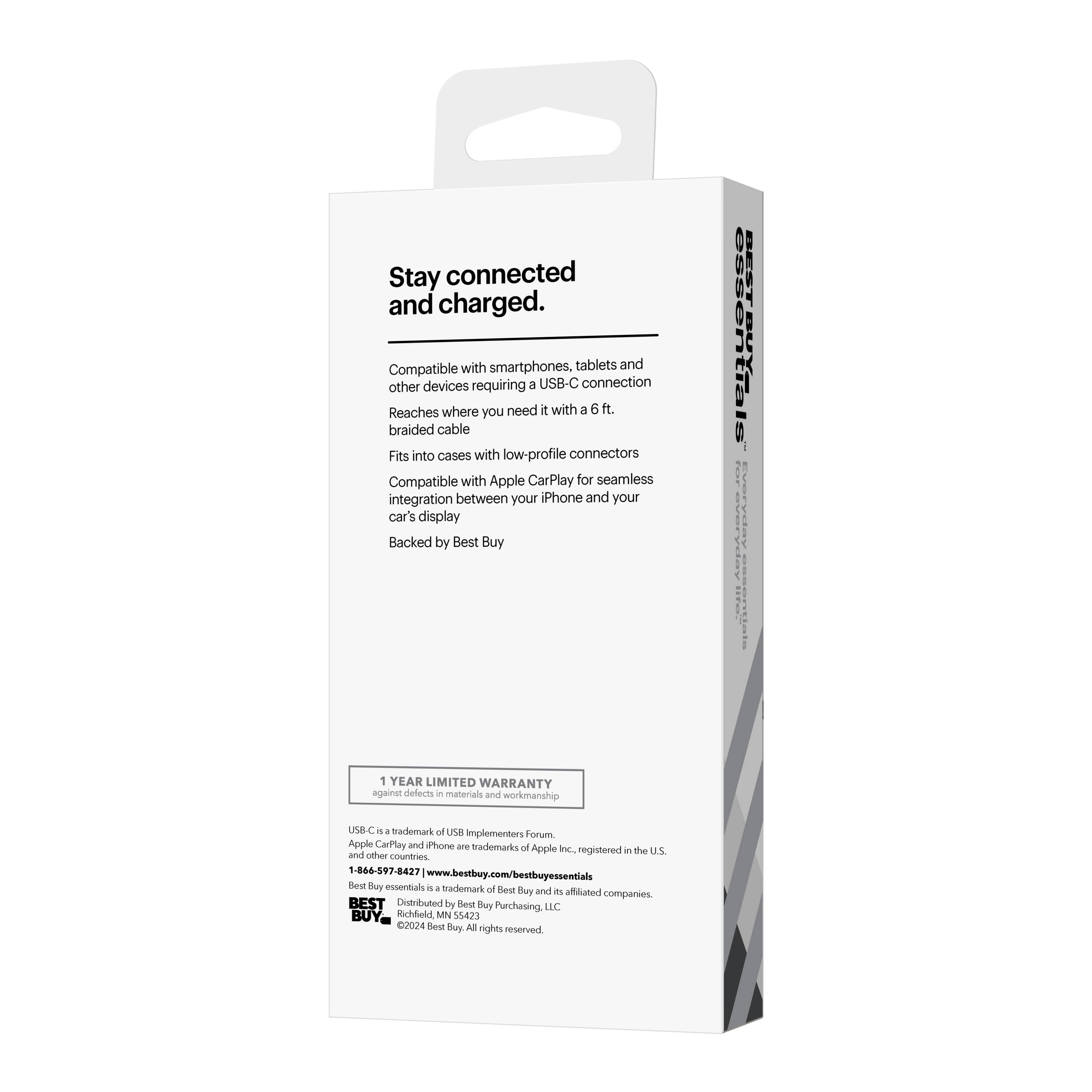 Stay connected and charged.  
Compatible with smartphones, tablets and other devices requiring a USB-C connection  
Reaches where you need it with a 6 ft. braided cable  
Fits into cases with low-profile connectors  
Compatible with Apple CarPlay for seamless integration between your iPhone and your car's display  
Backed by Best Buy 1 YEAR LIMITED WARRANTY against defects in materials and workmanship  

USB-C is a trademark of USB Implementers Forum. Apple CarPlay and iPhone are trademarks of Apple Inc., registered in the U.S. and other countries.  
1-866-597-8427  
www.bestbuy.com/bestbuyessentials  

BEST  
Distributed by Best Buy Purchasing LLC  
Richfield, MN 55423  
©2024 Best Buy. All rights reserved.