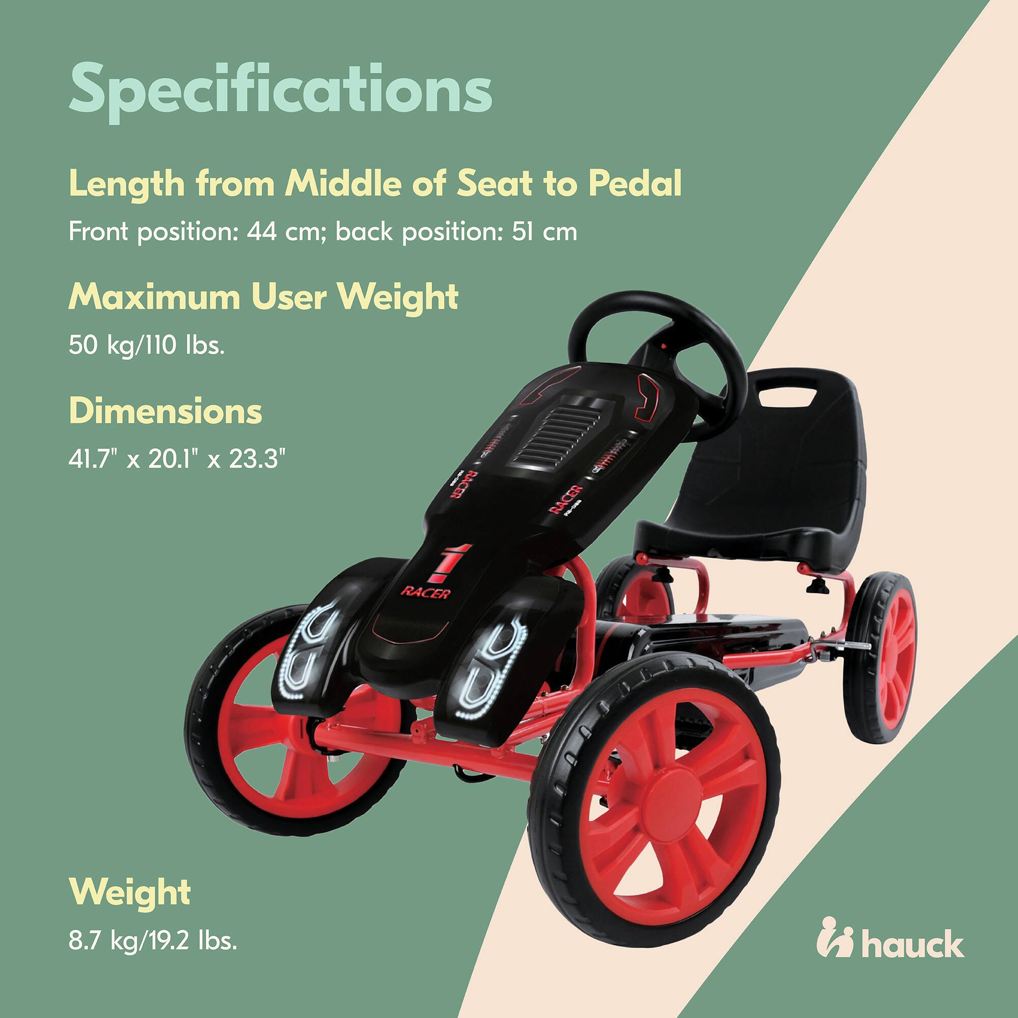Specifications

Length from Middle of Seat to Pedal  
Front position: 44 cm; back position: 51 cm

Maximum User Weight  
50 kg/110 lbs.

Dimensions  
41.7" x 20.1" x 23.3"

Weight  
8.7 kg/19.2 lbs.

hauck