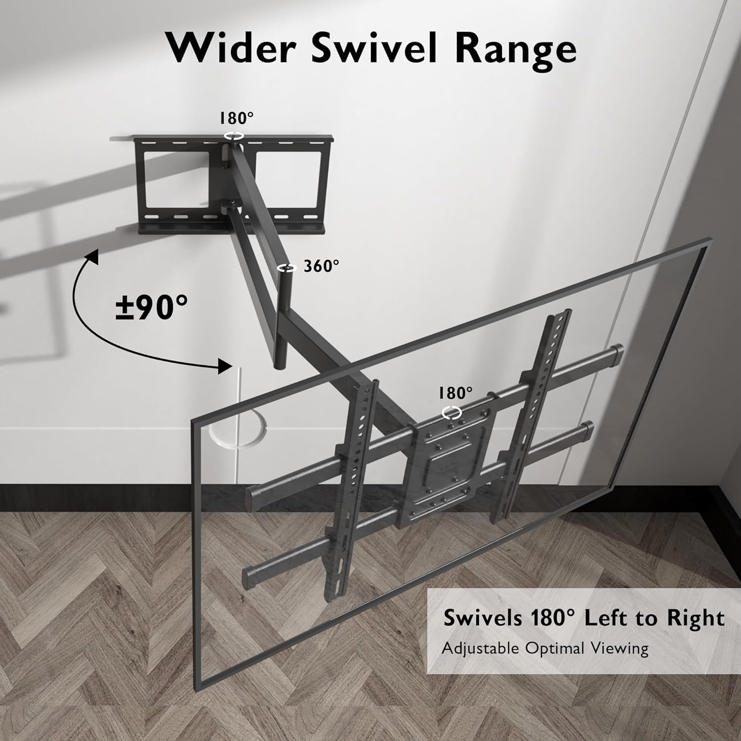 Wider Swivel Range  
180° 360° 90° 180°  
Swivels 180° Left to Right  
Adjustable Optimal Viewing