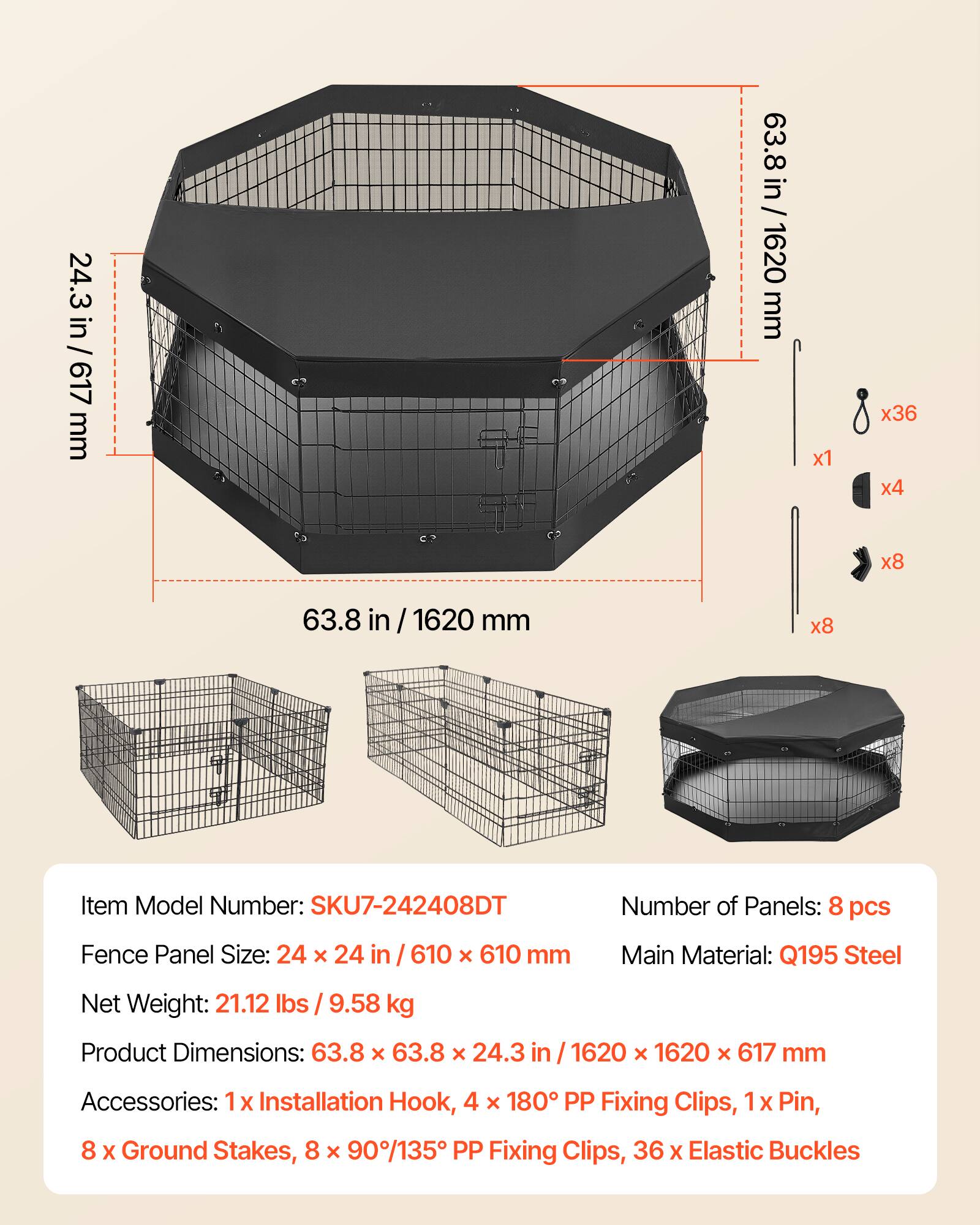 24.3 in / 617 mm  
63.8 in / 1620 mm  
Item Model Number: SKU7-242408DT  
Number of Panels: 8 pcs  
Fence Panel Size: 24 x 24 in / 610 x 610 mm  
Main Material: Q195 Steel  
Net Weight: 21.12 lbs / 9.58 kg  
Product Dimensions: 63.8 x 63.8 x 24.3 in / 1620 x 1620 x 617 mm  
Accessories: 1 x Installation Hook, 4 x 180° PP Fixing Clips, 1 x Pin, 8 x Ground Stakes, 8 x 90°/135° PP Fixing Clips, 36 x Elastic Buckles