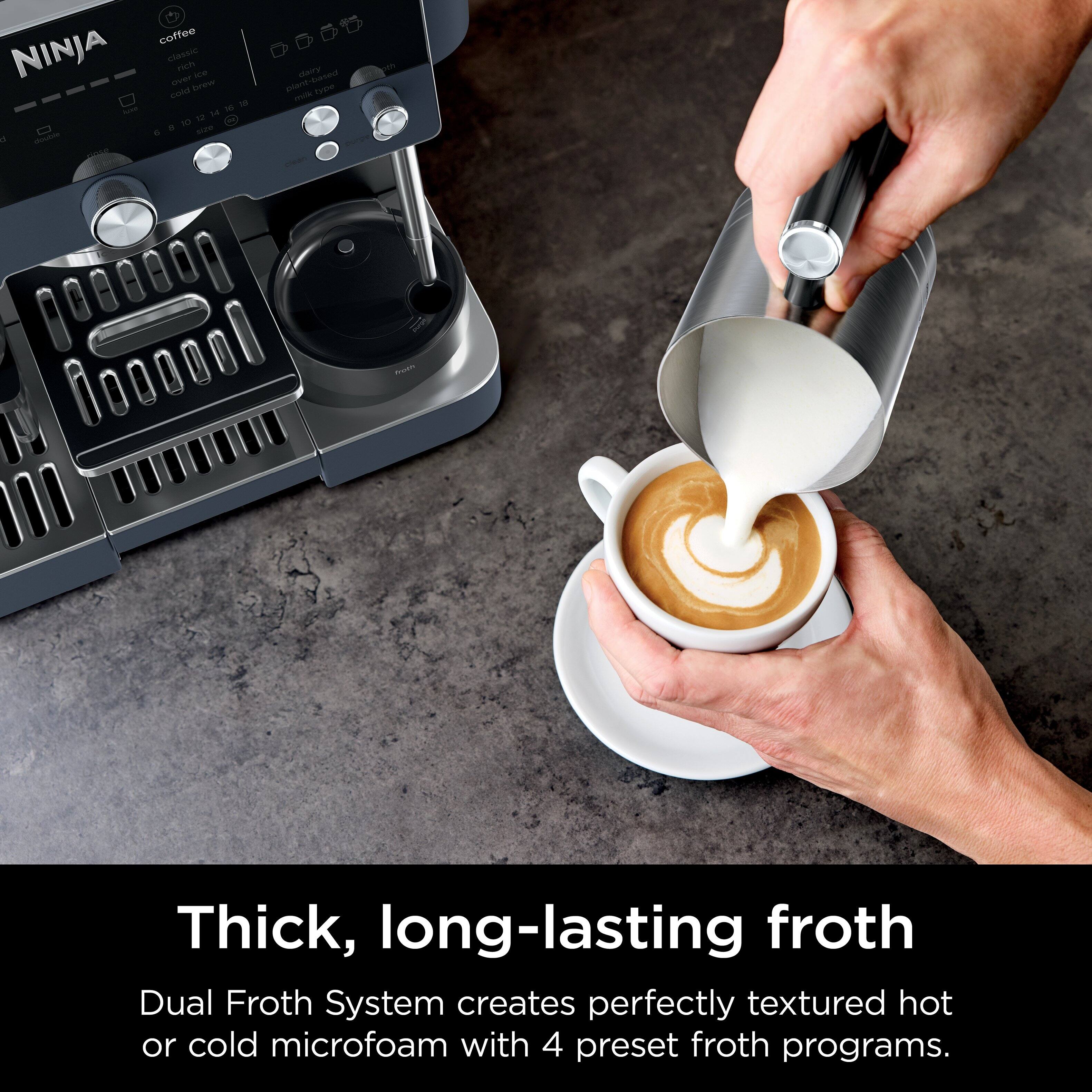 NINJA - a - coffee Cabsic niom -- SeT beew cond 1a . h se - Marry t plact Twiw - - - Thick, long-lasting froth

Dual Froth System creates perfectly textured hot or cold microfoam with 4 preset froth programs.
