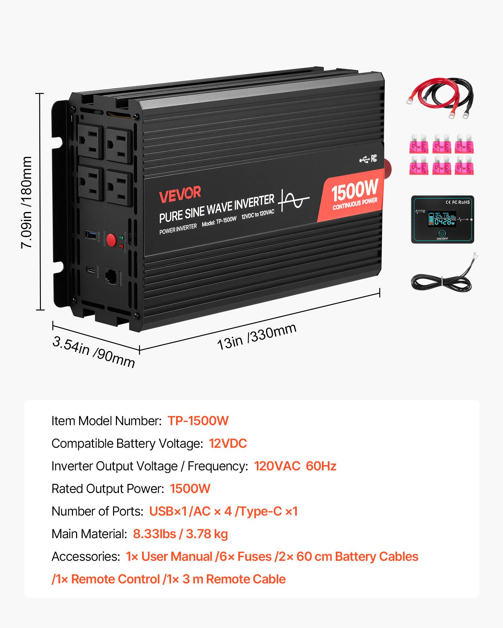 /1 80mm 7.09in

VEVOR INVERTER SINE WAVE 12VDC 10 120VAC PURE Model: TP-1500W POWER INVERTER

1500W POWER CONTINUOUS

CE K RoHS 26 115ml 0428M

3.54in /90mm

13in /330mm

Item Model Number: TP-1500W

Compatible Battery Voltage: 12VDC

Inverter Output Voltage Frequency: 120VAC 60Hz

Rated Output Power: 1500W

Number of Ports: USBx1/AC x 4 /Type-C x1

Main Material: 8.33lbs / 3.78 kg

Accessories: 1x User Manual /6x Fuses /2x 60 cm Battery Cables /1x Remote Control /1x 3 m Remote Cable