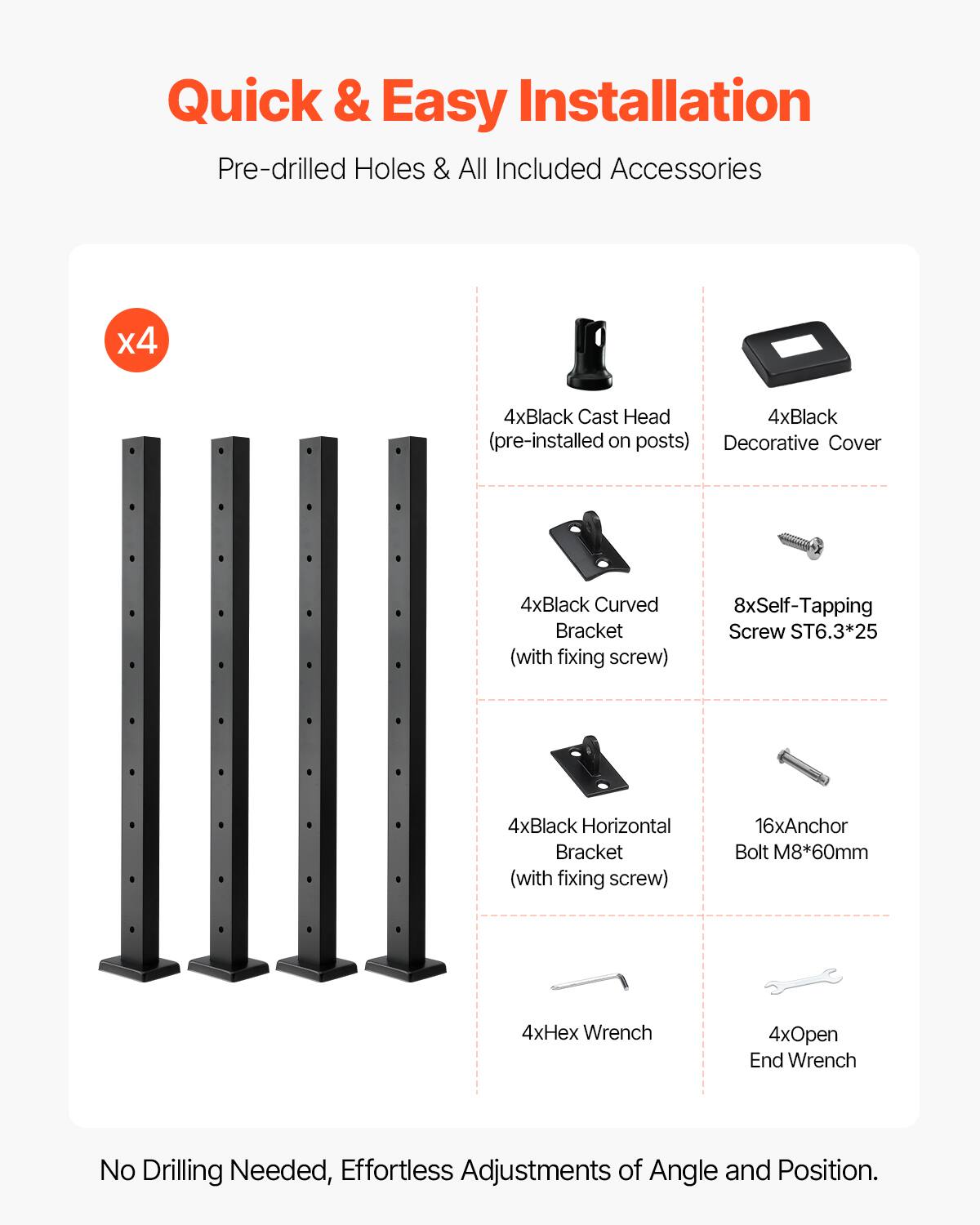 Quick & Easy Installation  
Pre-drilled Holes & All Included Accessories  

- 4x Black Cast Head (pre-installed on posts)  
- 4x Black Decorative Cover  
- 4x Black Curved Bracket (with fixing screw)  
- 8x Self-Tapping Screw ST6.3*25  
- 4x Black Horizontal Bracket (with fixing screw)  
- 16x Anchor Bolt M8*60mm  
- 4x Hex Wrench  
- 4x Open End Wrench  

No Drilling Needed, Effortless Adjustments of Angle and Position.