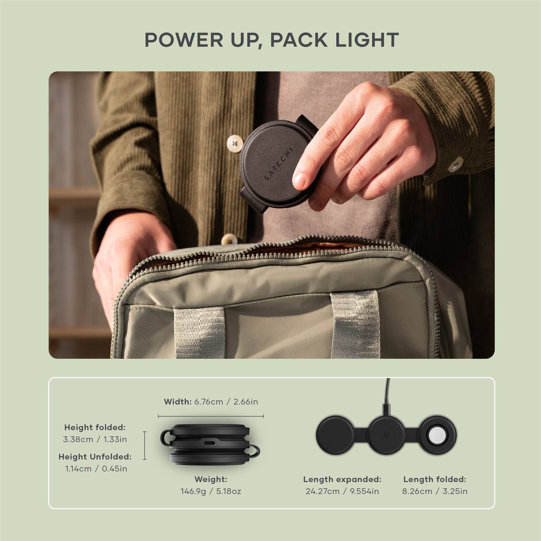 POWER UP, PACK LIGHT
SATECHI
Width: 6.76cm / 2.66in
Height folded: 3.38cm / 1.33in
Height Unfolded: 1.14cm / 0.45in
Weight: 146.9g / 5.18oz
Length expanded: 24.27cm / 9.554in
Length folded: 8.26cm / 3.25in