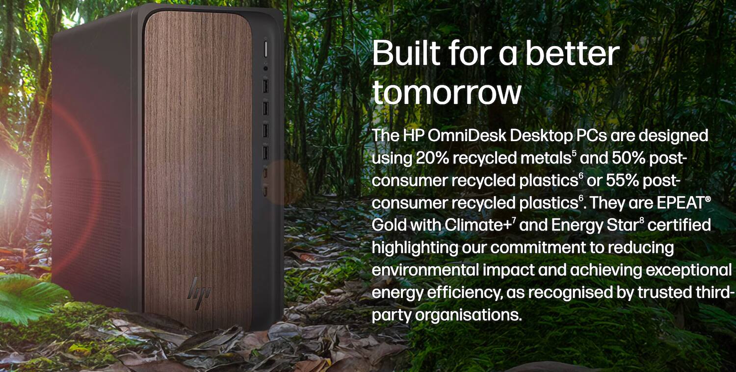 Built for a better tomorrow

The HP OmniDesk Desktop PCs are designed using 20% recycled metals and 50% post-consumer recycled plastics or 55% post-consumer recycled plastics. They are EPEAT Gold with Climate+ and Energy Star certified, highlighting our commitment to reducing environmental impact and achieving exceptional energy efficiency, as recognised by trusted third-party organisations.