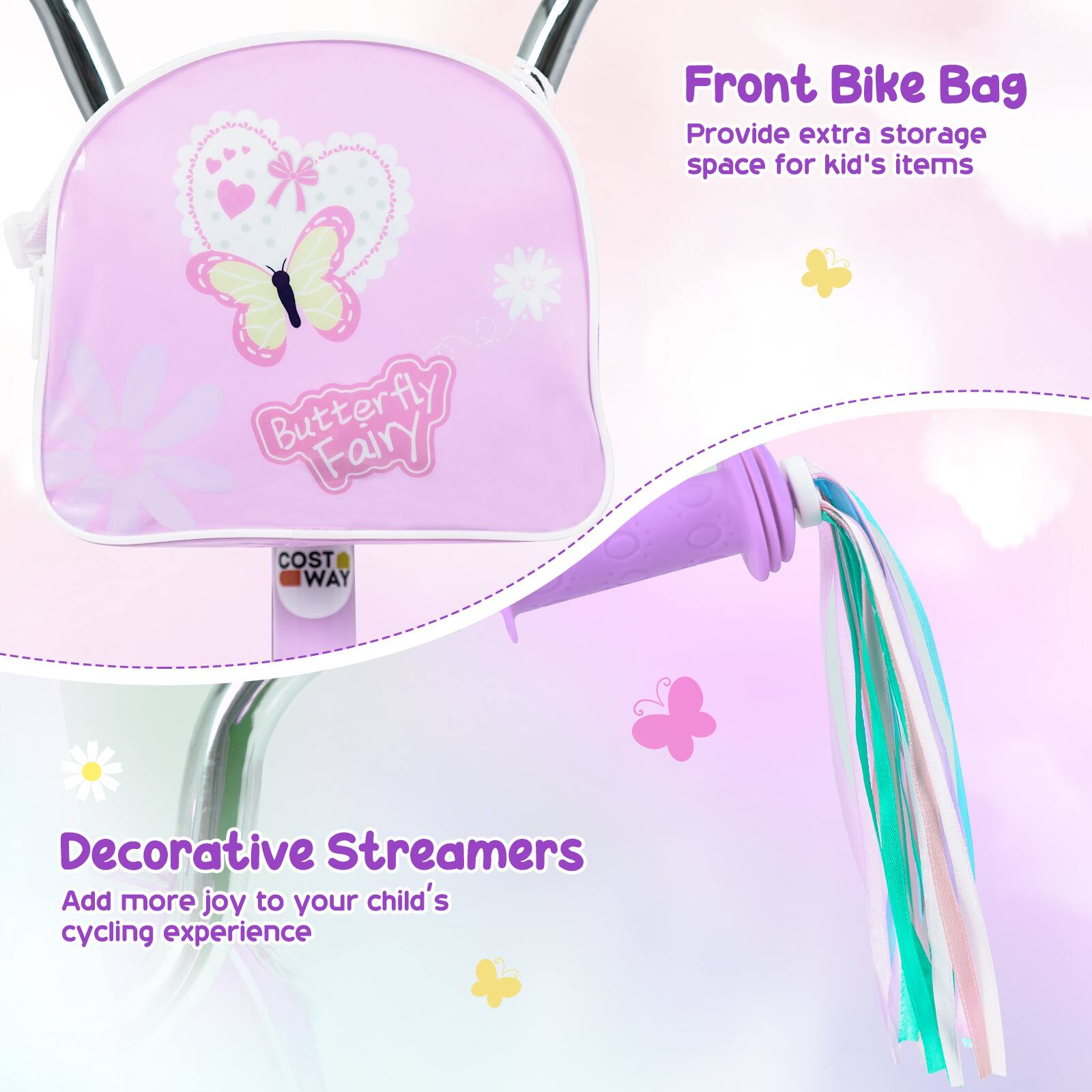 Front Bike Bag  
Provide extra storage space for kid's items  

Butterfly Fairy  

COST WAY  

Decorative Streamers  
Add more joy to your child's cycling experience