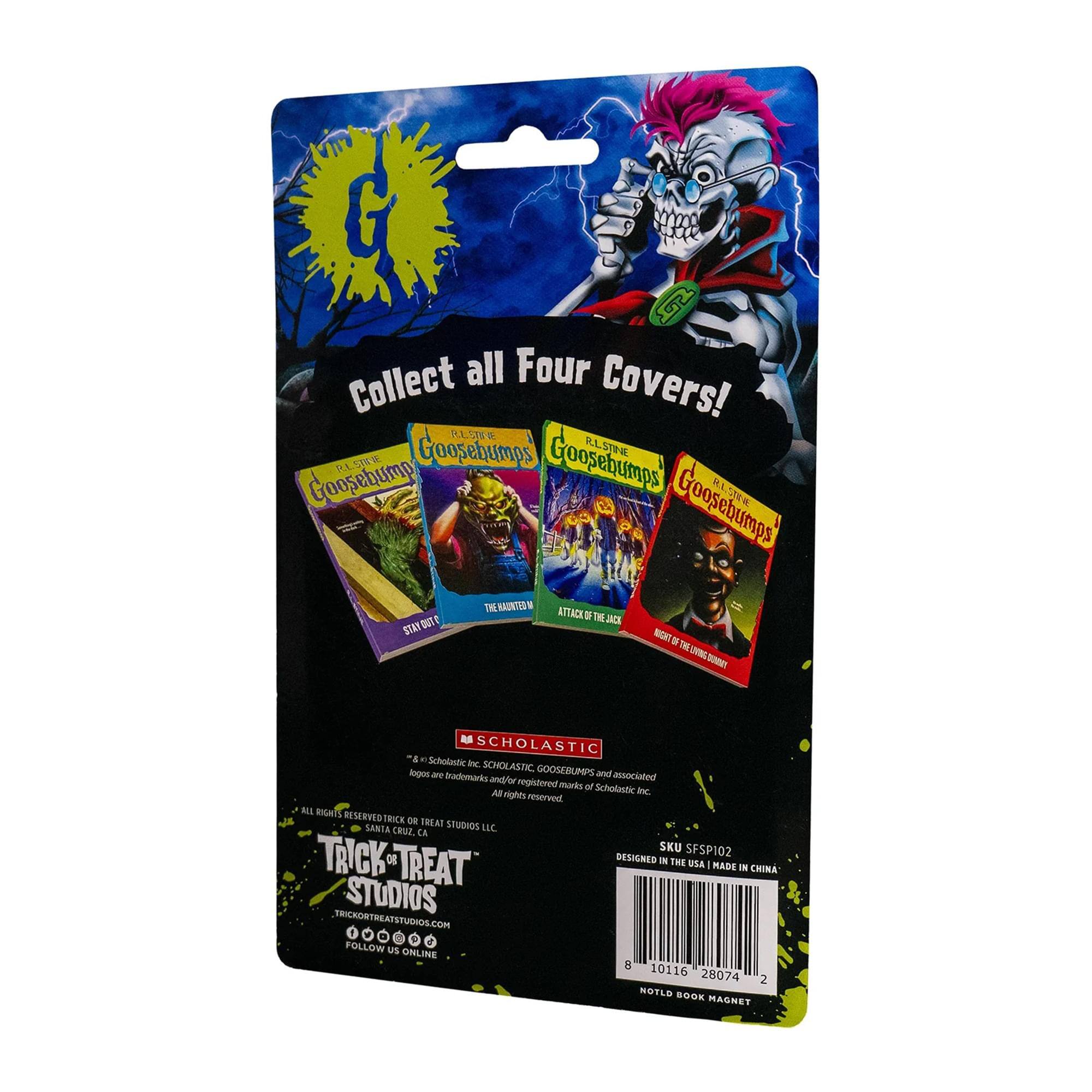 Collect all Four Covers!

R.L. Stine Goosebumps
R.L. Stine Goosebumps
R.L. Stine Goosebumps
R.L. Stine Goosebumps

SCHOLASTIC
*Scholastic Inc. SCHOLASTIC GOOSEBUMPS and associated logos are trademarks and/or registered trademarks of Scholastic Inc. All rights reserved.

TRICK OR TREAT STUDIOS
TRICKORTREATSTUDIOS.COM
FOLLOW US ONLINE

DESIGNED IN THE USA | MADE IN CHINA
SKU SFSP102

NOTLD BOOK MAGNET

8 10116 28074 2