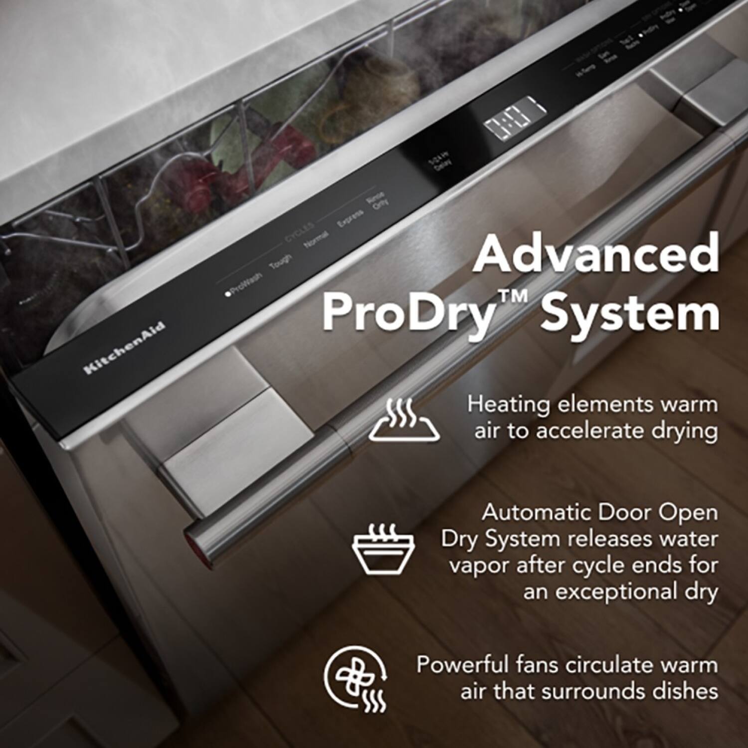 so beles 0 KitchenAid Snce Orty Express CYCLES Normal Tough Advanced ProWash™ ProDry System Heating elements warm air to accelerate drying Automatic Door Open Dry System releases water vapor after cycle ends for an exceptional dry Powerful fans circulate warm air that surrounds dishes