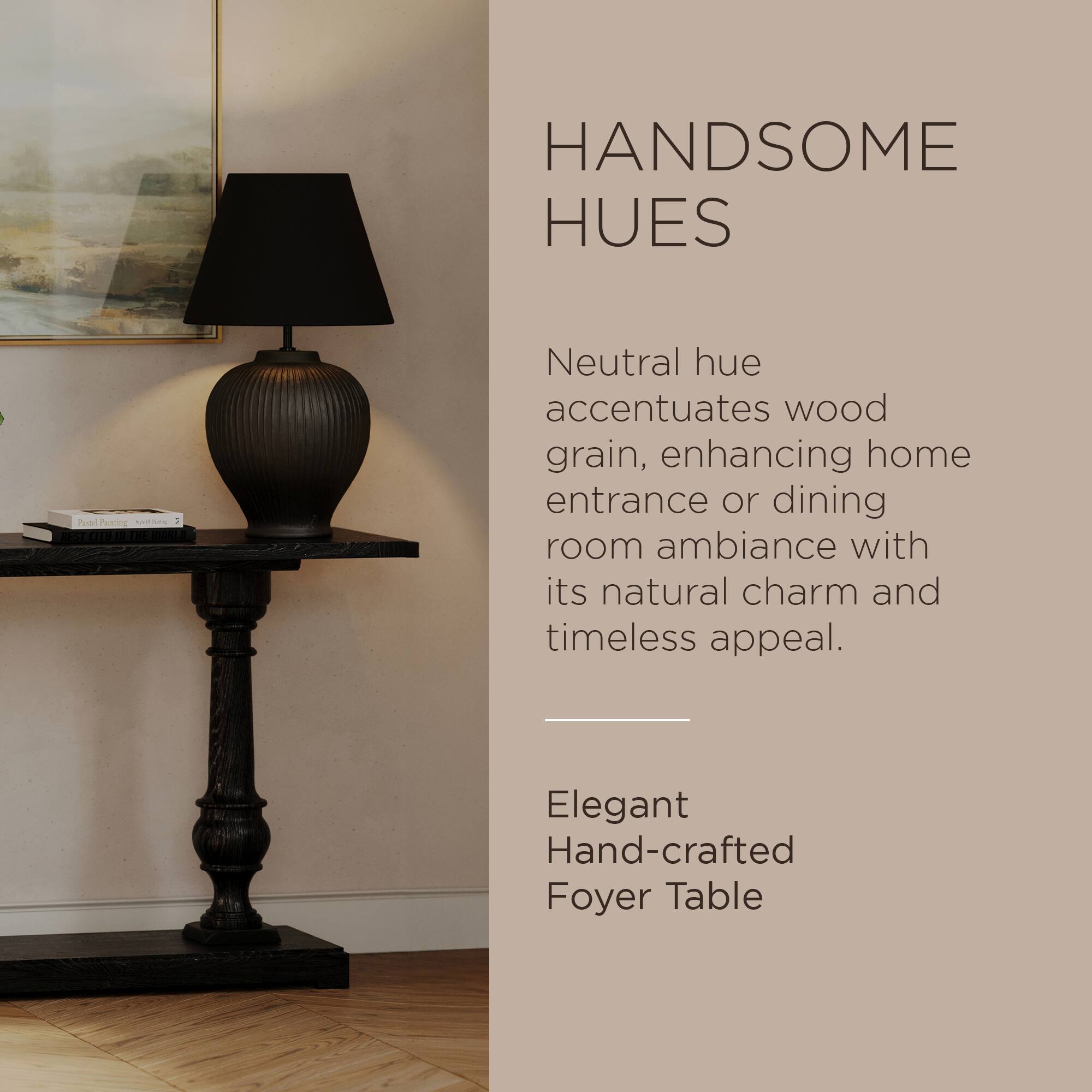 HANDSOME HUES

Neutral hue accentuates wood grain, enhancing home entrance or dining room ambiance with its natural charm and timeless appeal.

Elegant Hand-crafted Foyer Table