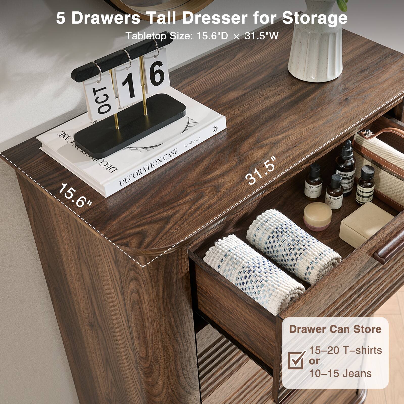 5 Drawers Tall Dresser for Storage  
Tabletop Size: 15.6"D x 31.5"W  

Drawer Can Store  
15-20 T-shirts or 10-15 Jeans