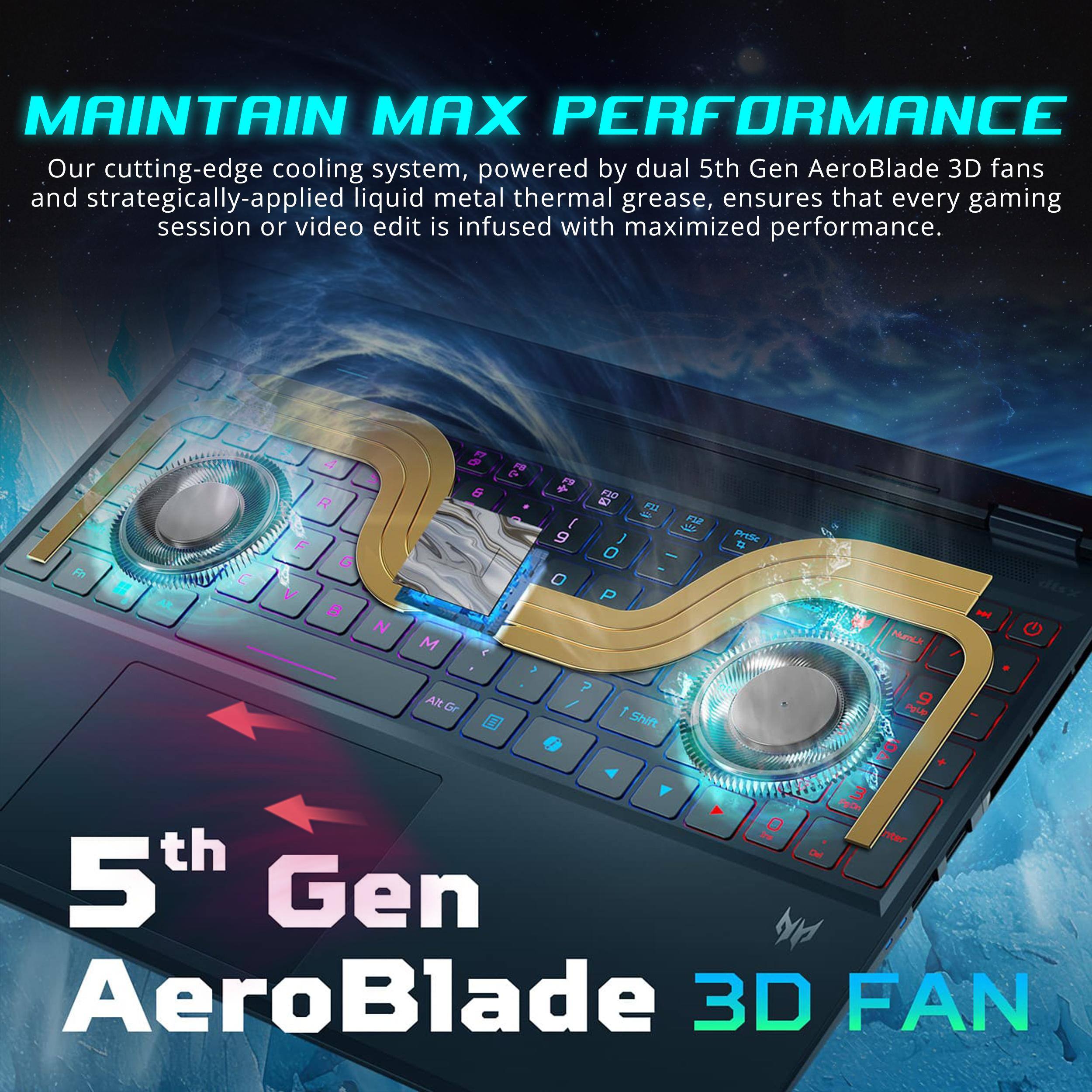 MAINTAIN MAX PERFORMANCE

Our cutting-edge cooling system, powered by dual 5th Gen AeroBlade 3D fans and strategically-applied liquid metal thermal grease, ensures that every gaming session or video edit is infused with maximized performance.

5th Gen AeroBlade 3D FAN