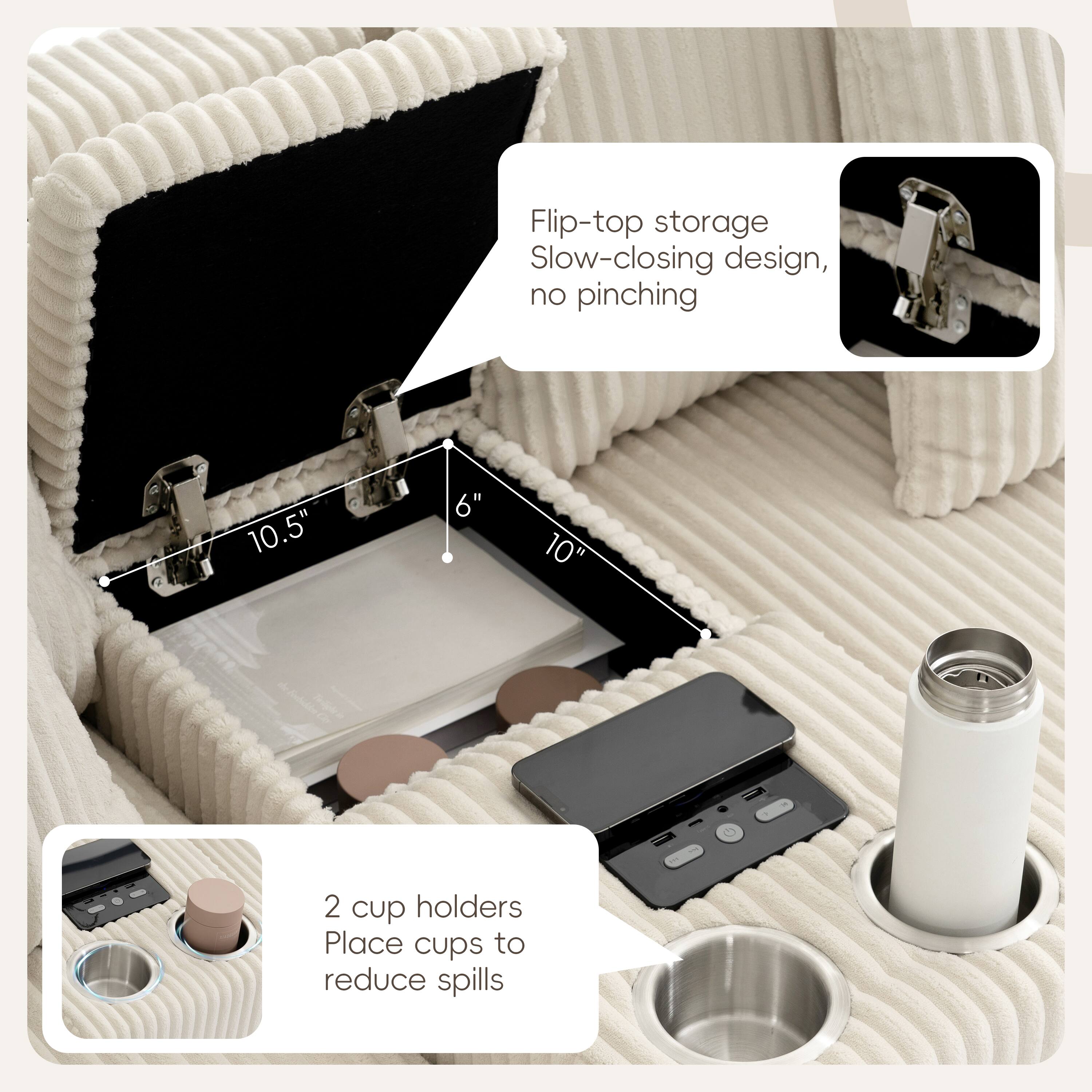 Flip-top storage  
Slow-closing design, no pinching  

10.5" 6" 10"  

2 cup holders  
Place cups to reduce spills