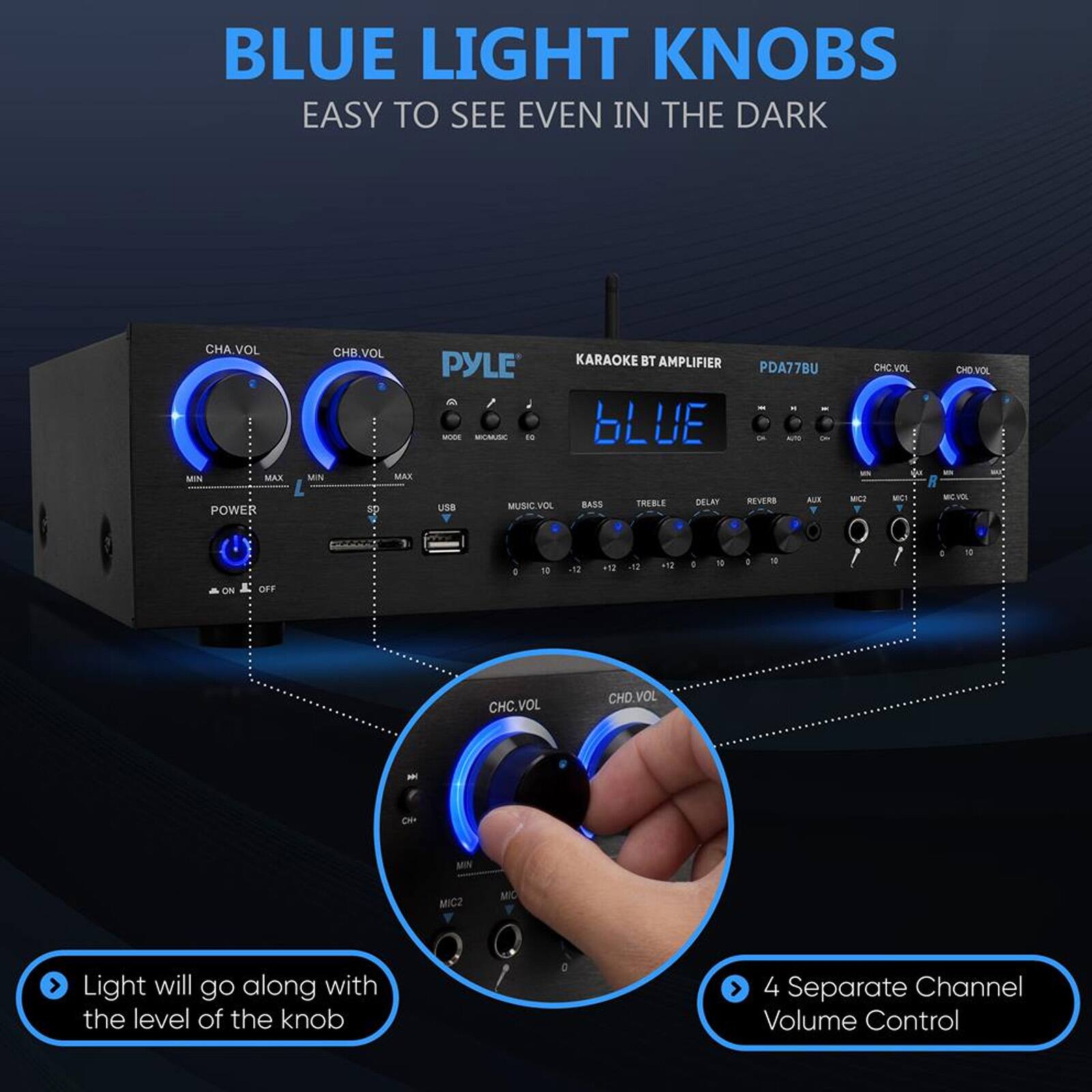 BLUE LIGHT KNOBS EASY TO SEE EVEN IN THE DARK

CHA.VOL MIN MAX CHB.VOL PYLE - MOAUSC E MUN MAX KARAOKE BT AMPLIFIER bLUE PDA77BU AL CHC.VOL CHD VOL POWER d9 usa MUSICVOL VOL BASS THEBLE DELAN REVERS AU - MET M ON OFF D 10 d IN u . 10 . 1 D 10 CHC.VOL CHD.VOL - De MN MICZ MC

Light will go along with the level of the knob

4 Separate Channel Volume Control