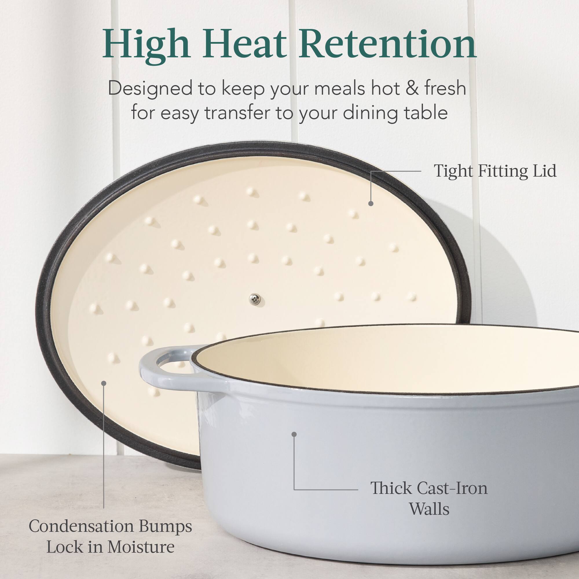 High Heat Retention  
Designed to keep your meals hot & fresh for easy transfer to your dining table  

- Tight Fitting Lid  
- Condensation Bumps Lock in Moisture  
- Thick Cast-Iron Walls