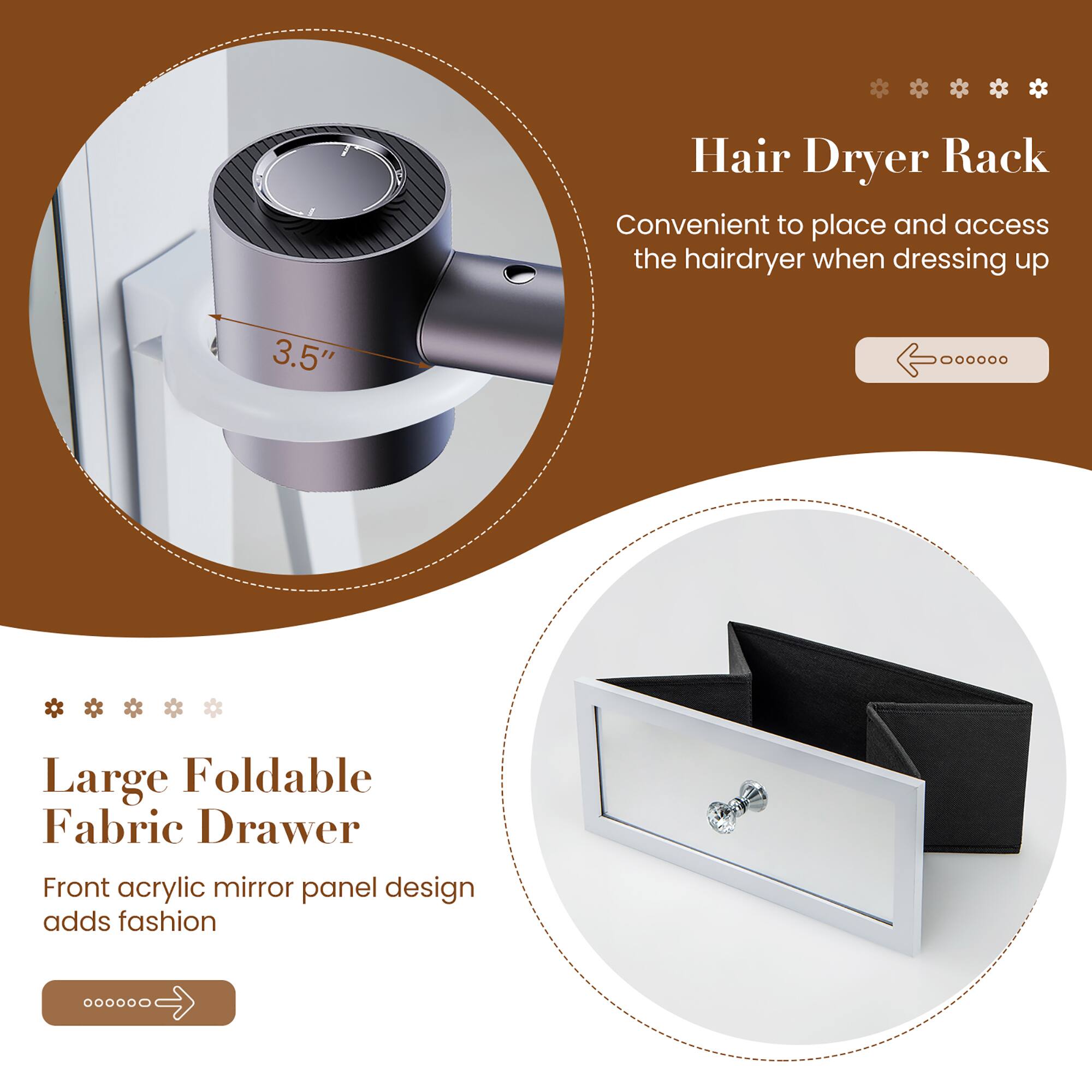 Hair Dryer Rack  
Convenient to place and access the hairdryer when dressing up  

Large Foldable Fabric Drawer  
Front acrylic mirror panel design adds fashion