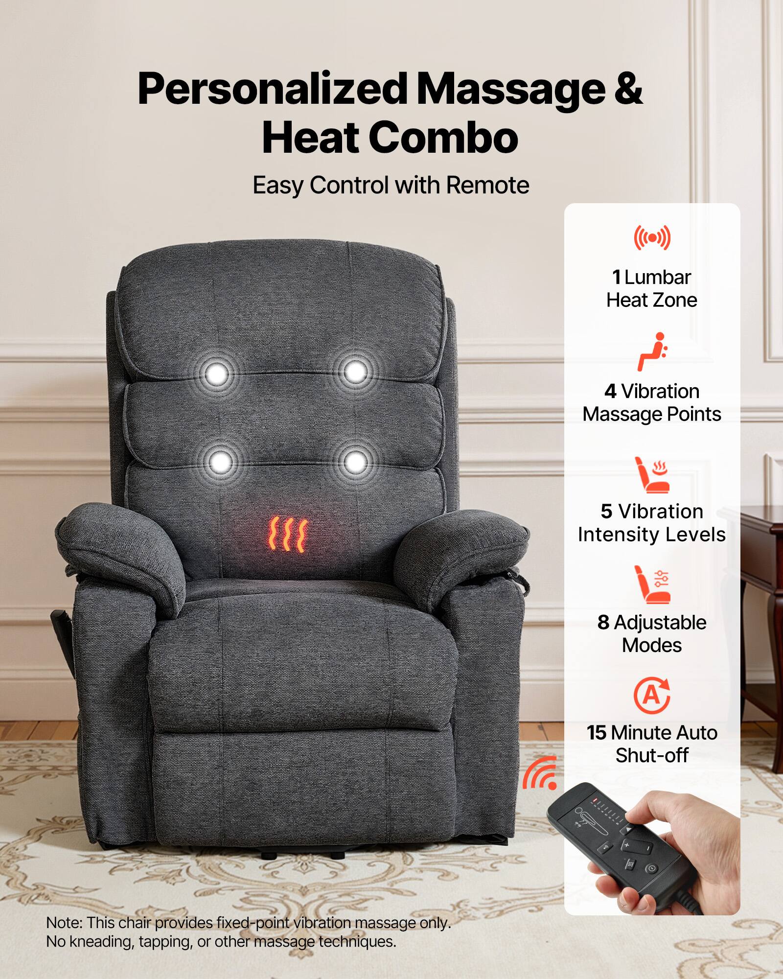 Personalized Massage & Heat Combo  
Easy Control with Remote  

1 Lumbar Heat Zone  
4 Vibration Massage Points  
5 Vibration Intensity Levels  
8 Adjustable Modes  
15 Minute Auto Shut-off  

Note: This chair provides fixed-point vibration massage only. No kneading, tapping, or other massage techniques.