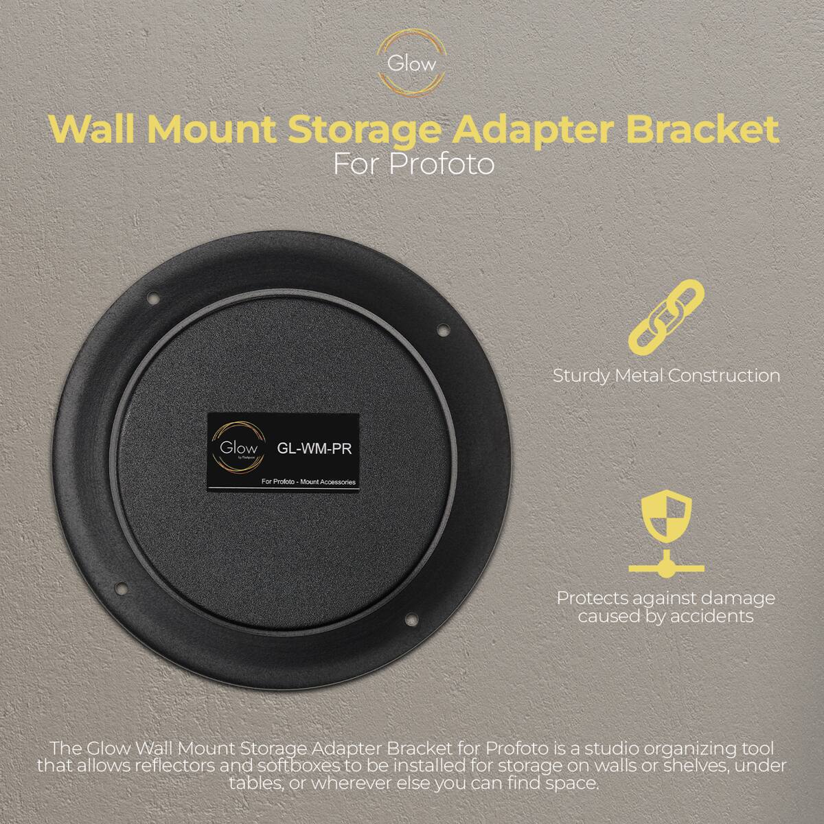 Glow Wall Mount Storage Adapter Bracket For Profoto  
Sturdy Metal Construction  
Glow GL-WM-PR - For Prototo Mount  
Accessories  
Protects against damage caused by accidents  

The Glow Wall Mount Storage Adapter Bracket for Profoto is a studio organizing tool that allows reflectors and softboxes to be installed for storage on walls or shelves, under tables, or wherever else you can find space.