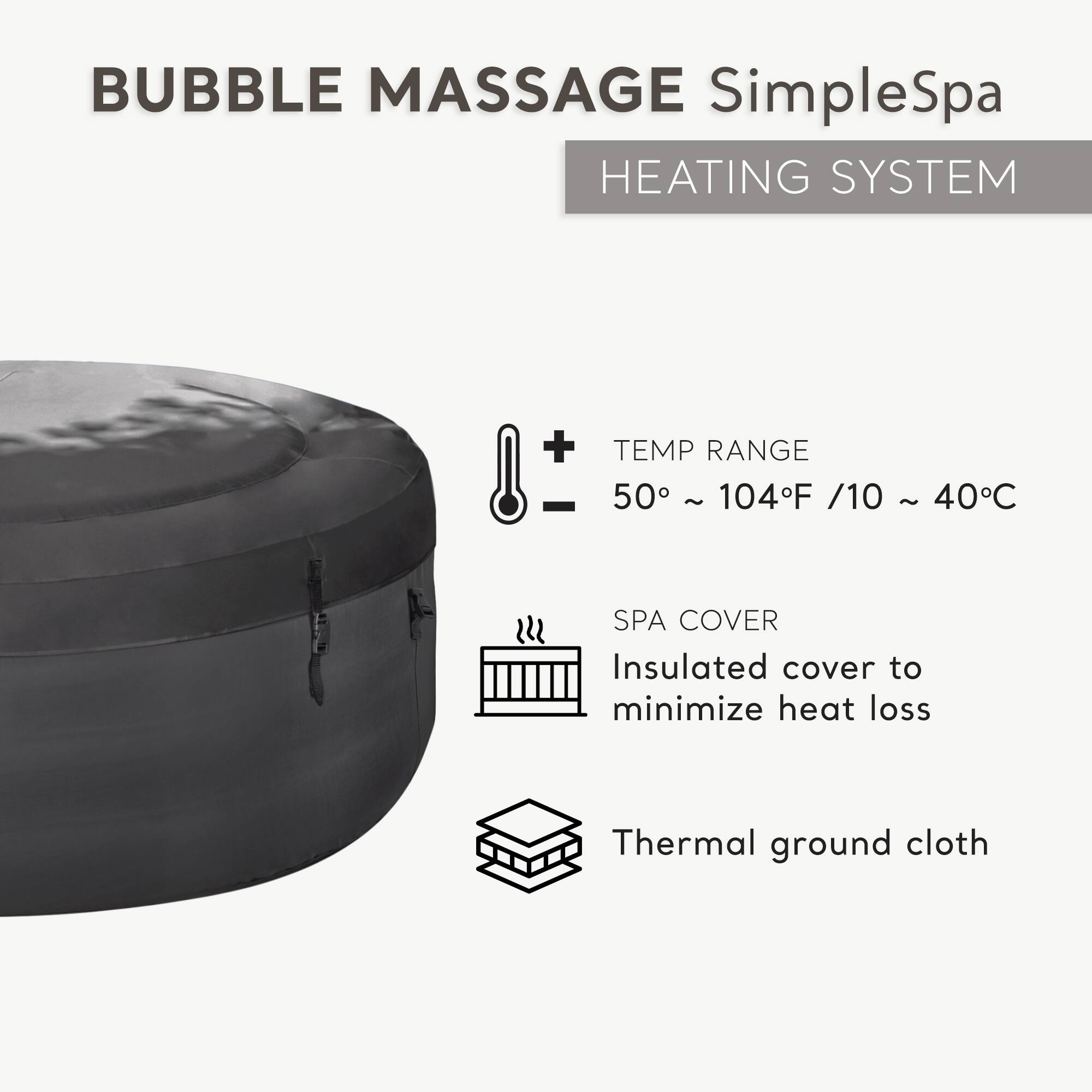 BUBBLE MASSAGE SimpleSpa  
HEATING SYSTEM  

TEMP RANGE  
50° ~ 104°F / 10 ~ 40°C  

SPA COVER  
Insulated cover to minimize heat loss  

Thermal ground cloth