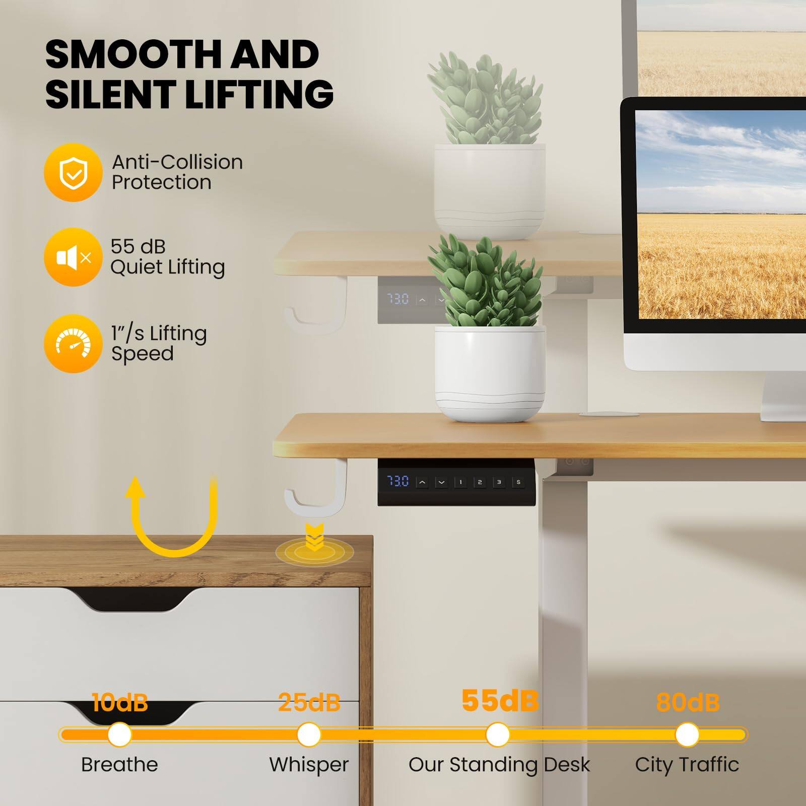 SMOOTH AND SILENT LIFTING

- Anti-Collision Protection
- 55 dB Quiet Lifting
- 1"/s Lifting Speed

10dB Breathe  
25dB Whisper  
55dB Our Standing Desk  
80dB City Traffic