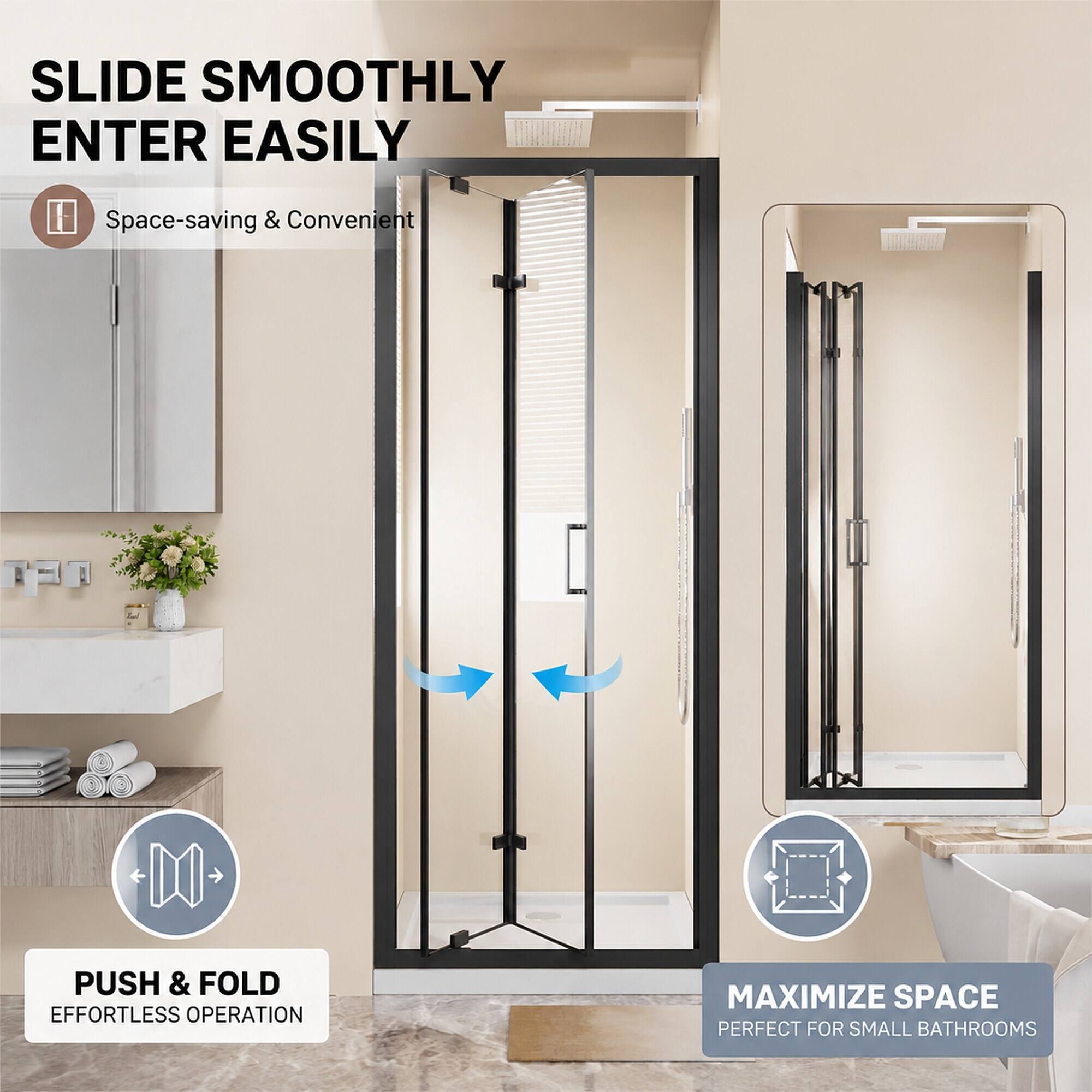 SLIDE SMOOTHLY ENTER EASILY

Space-saving & Convenient

PUSH & FOLD EFFORTLESS OPERATION

MAXIMIZE SPACE PERFECT FOR SMALL BATHROOMS