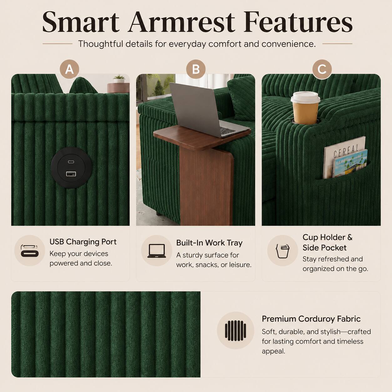 Smart Armrest Features  
Thoughtful details for everyday comfort and convenience.  

A. USB Charging Port  
Keep your devices powered and close.  

B. Built-In Work Tray  
A sturdy surface for work, snacks, or leisure.  

C. Cup Holder & Side Pocket  
Stay refreshed and organized on the go.  

Premium Corduroy Fabric  
Soft, durable, and stylish—crafted for lasting comfort and timeless appeal.