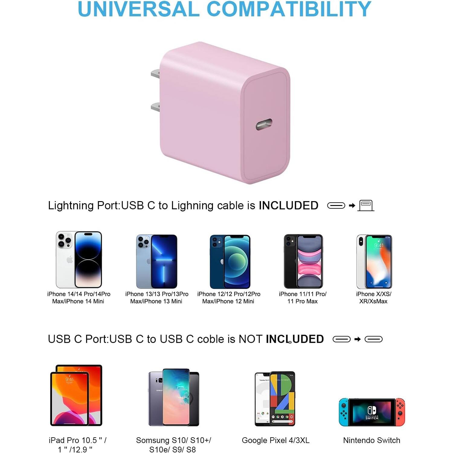 UNIVERSAL COMPATIBILITY
Lightning Port:USB C to Lighning cable is INCLUDED
iPhone 14/14 Pro/14Pro Max/iPhone 14 Mini
iPhone 13/13 Pro/13Pro Max/iPhone 13 Mini
iPhone 12/12 Pro/12Pro Max/iPhone 12 Mini
iPhone 11/11 Pro/ 11 Pro Max
iPhone X/XS/ XR/XsMax
USB C Port:USB C to USB C coble is NOT INCLUDED
iPad Pro 10.5 /12.9
Samsung S10/ S10+/ S10e/ S9/ S8
Google Pixel 4/3XL
Nintendo Switch